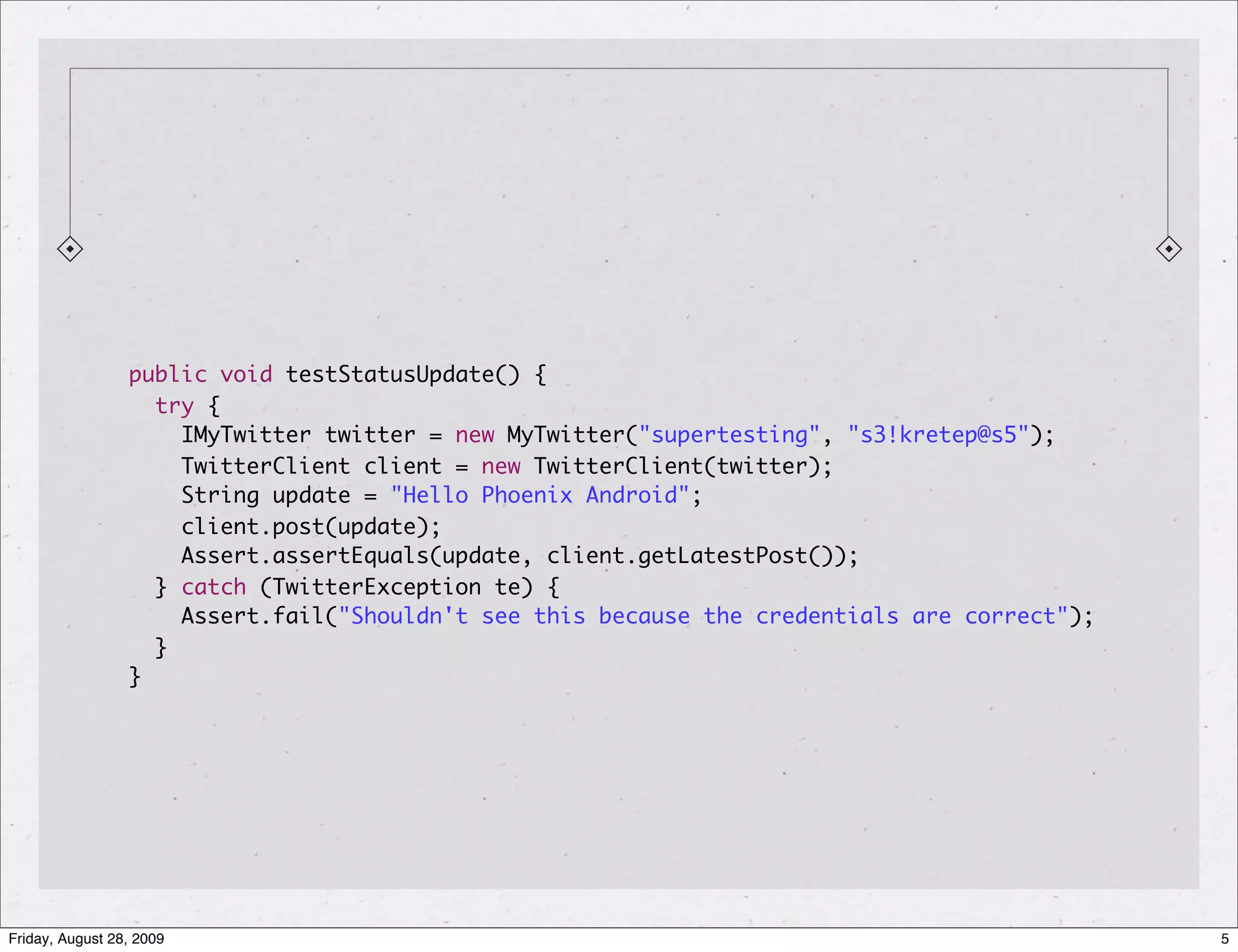 public void testStatusUpdate() { try { IMyTwitter twitter = new MyTwitter("supertesting", "s3!kretep@s5"); TwitterClient client = new TwitterClient(twitter); String update = "Hello Phoenix Android"; client.post(update); Assert.assertEquals(update, client.getLatestPost()); } catch (TwitterException te) { Assert.fail("Shouldn't see this because the credentials are correct"); } } Friday, August 28, 2009 5 