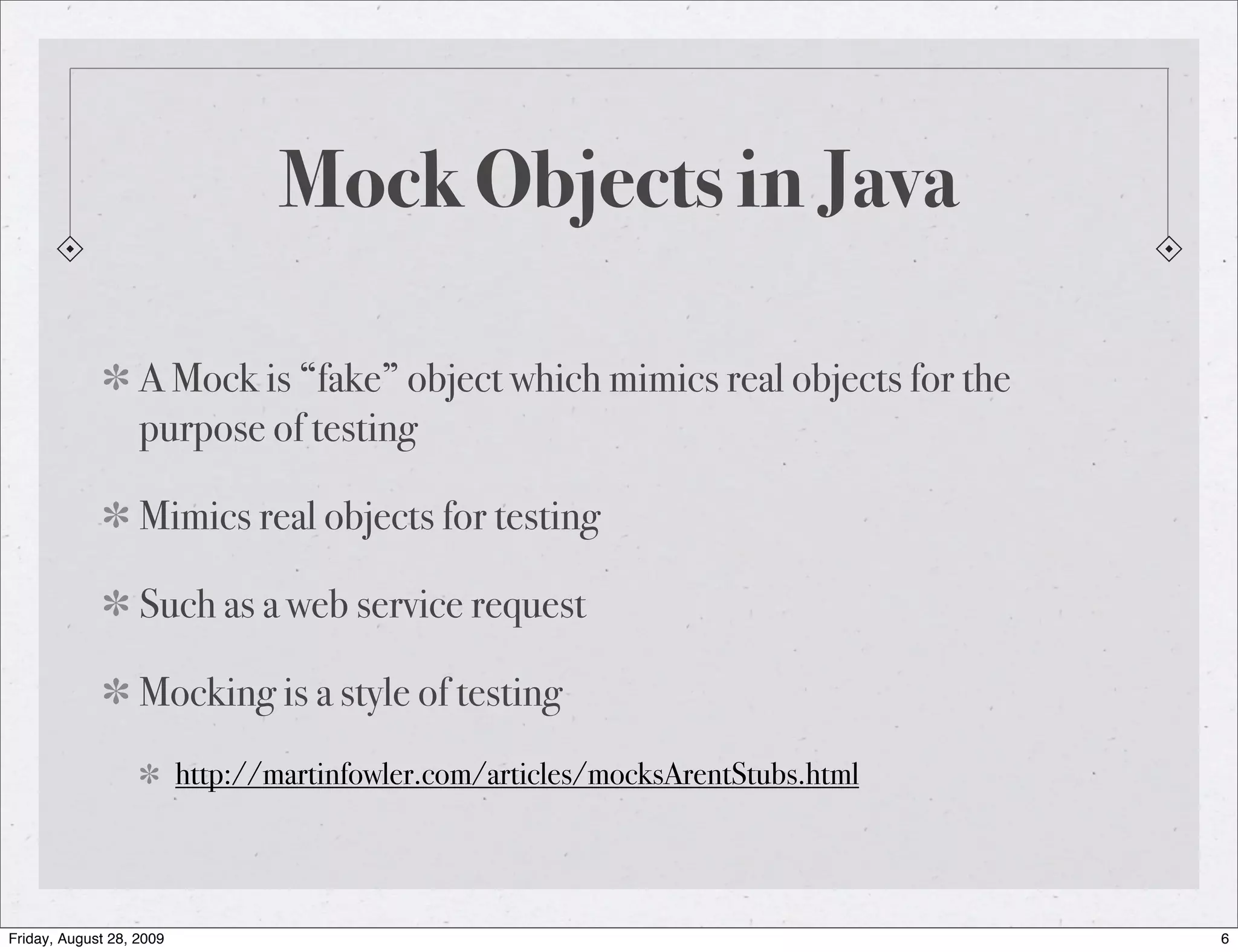 Mock Objects in Java A Mock is “fake” object which mimics real objects for the purpose of testing Mimics real objects for testing Such as a web service request Mocking is a style of testing http://martinfowler.com/articles/mocksArentStubs.html Friday, August 28, 2009 6 