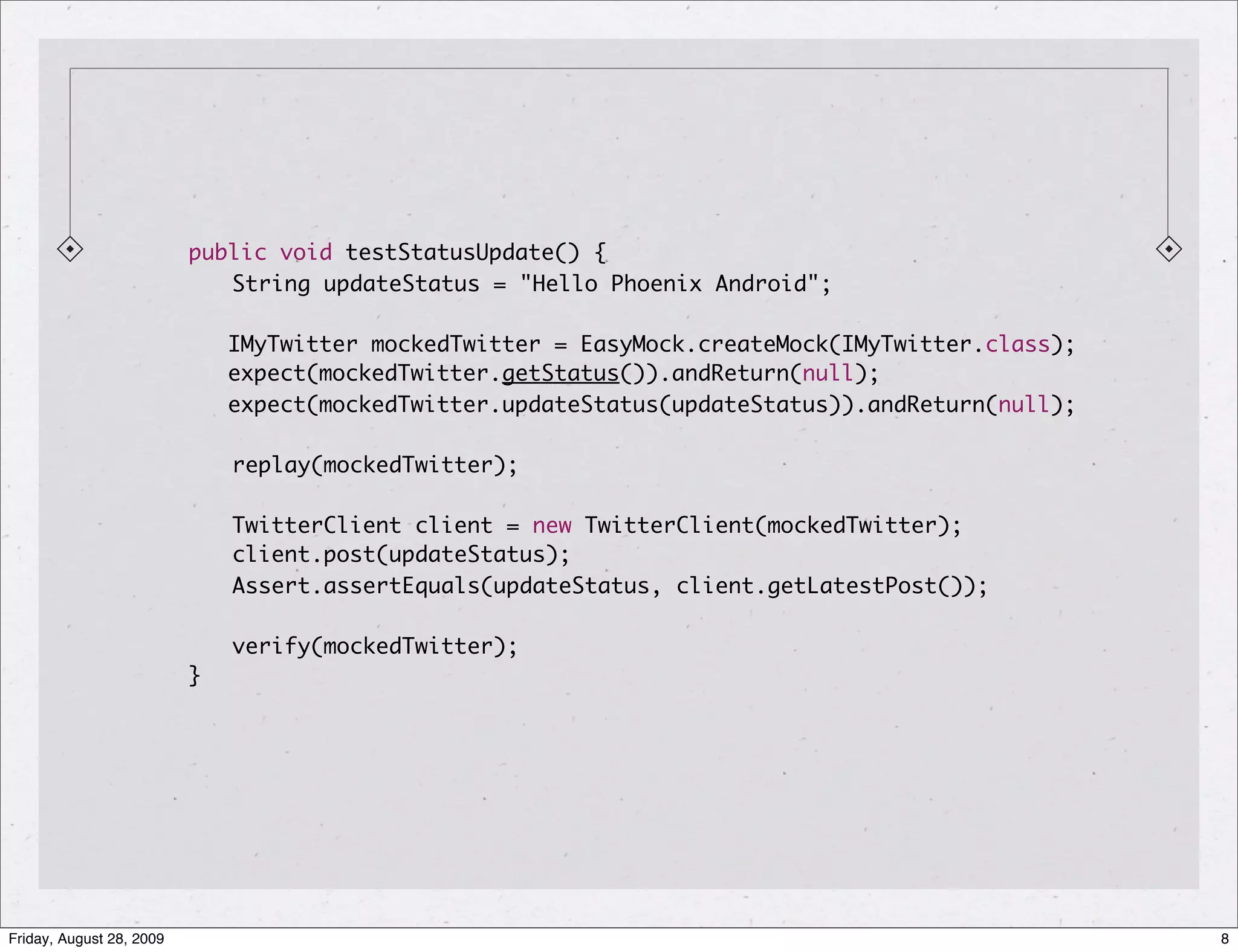 public void testStatusUpdate() { String updateStatus = "Hello Phoenix Android"; IMyTwitter mockedTwitter = EasyMock.createMock(IMyTwitter.class); expect(mockedTwitter.getStatus()).andReturn(null); expect(mockedTwitter.updateStatus(updateStatus)).andReturn(null); replay(mockedTwitter); TwitterClient client = new TwitterClient(mockedTwitter); client.post(updateStatus); Assert.assertEquals(updateStatus, client.getLatestPost()); verify(mockedTwitter); } Friday, August 28, 2009 8 