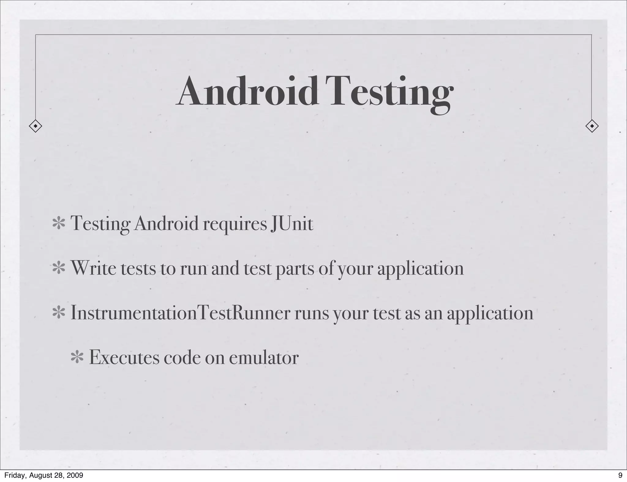 Android Testing Testing Android requires JUnit Write tests to run and test parts of your application InstrumentationTestRunner runs your test as an application Executes code on emulator Friday, August 28, 2009 9 