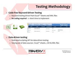 o Code-free Keyword-driven Testing
o Keyword testing driven from Excel™ sheets and XML files
o No coding required ⇒ short time to implement
o Data-driven testing
o Dedicated scripting API for data-driven testing
o Varying set of data sources : Excel™ sheets , CSV & XML files
Testing Methodology
© 2014 Maveryx srl.
All rights reserved.
 