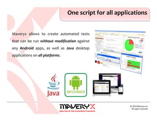 © 2014 Maveryx srl.
All rights reserved.
One script for all applications
Maveryx allows to create automated tests
that can be run without modification against
any Android apps, as well as Java desktop
applications on all platforms.
 