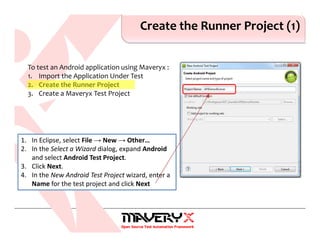 Create the Runner Project (1)
1. In Eclipse, select File → New → Other…
2. In the Select a Wizard dialog, expand Android
and select Android Test Project.
3. Click Next.
4. In the New Android Test Project wizard, enter a
Name for the test project and click Next
To test an Android application using Maveryx :
1. Import the Application Under Test
2. Create the Runner Project
3. Create a Maveryx Test Project
 