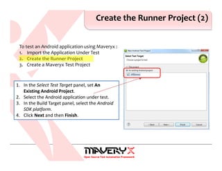 Create the Runner Project (2)
1. In the Select Test Target panel, set An
Existing Android Project.
2. Select the Android application under test.
3. In the Build Target panel, select the Android
SDK platform.
4. Click Next and then Finish.
To test an Android application using Maveryx :
1. Import the Application Under Test
2. Create the Runner Project
3. Create a Maveryx Test Project
 