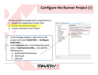 Configure the Runner Project (1)
1. In the Package Explorer, right click on the
project and select Build Path → Configure
Build Path...
2. In the Libraries tab, in the Properties panel,
click on Add External JARs... and add the
following jars :
a. bootstrapForAndroid.jar
b. factory.jar
c. jdom.jar
To test an Android application using Maveryx :
1. Import the Application Under Test
2. Create the Runner Project
3. Create a Maveryx Test Project
 