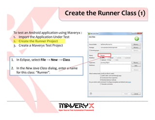Create the Runner Class (1)
1. In Eclipse, select File → New → Class
2. In the New Java Class dialog, enter a name
for this class: “Runner”.
To test an Android application using Maveryx :
1. Import the Application Under Test
2. Create the Runner Project
3. Create a Maveryx Test Project
 