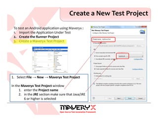 Create a New Test Project
1. Select File → New → Maveryx Test Project
In the Maveryx Test Project window
1. enter the Project name
2. in the JRE section make sure that Java/JRE
6 or higher is selected
To test an Android application using Maveryx :
1. Import the Application Under Test
2. Create the Runner Project
3. Create a Maveryx Test Project
 