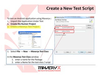 Create a New Test Script
1. Select File → New → Maveryx Test Class
In the Maveryx Test Class window
1. enter a name for the Package
2. enter a Name for the test class / script
To test an Android application using Maveryx :
1. Import the Application Under Test
2. Create the Runner Project
3. Create a Maveryx Test Project
 