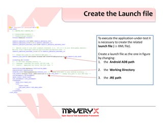 Create the Launch file
To execute the application-under-test it
is necessary to create the related
launch file (⇒ XML file).
Create a launch file as the one in figure
by changing:
1. the Android ADB path
2. the Working Directory
3. the JRE path
 