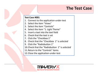The Test Case
Test Case #001
1. Connect to the application-under-test
2. Select the item "Views"
3. Select the item "Controls"
4. Select the item "1. Light Theme"
5. Insert a text into the text field
6. Check that the text is set
7. Click the "Checkbox 1"
8. Check that the "Checkbox 1" is selected
9. Click the "Radiobutton 1"
10.Check that the "Radiobutton 1" is selected
11.Return to the "Controls" items
12.Close the application-under-test
 