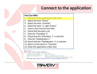 Test Case #001
1. Connect to the application-under-test
2. Select the item "Views"
3. Select the item "Controls"
4. Select the item "1. Light Theme"
5. Insert a text into the text field
6. Check that the text is set
7. Click the "Checkbox 1"
8. Check that the "Checkbox 1" is selected
9. Click the "Radiobutton 1"
10. Check that the "Radiobutton 1" is selected
11. Return to the items in "Controls"
12. Close the application-under-test
Connect to the application
 