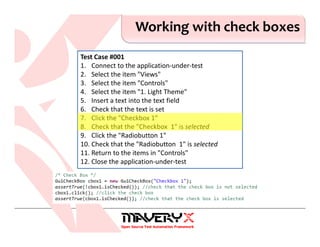 Working with check boxes
Test Case #001
1. Connect to the application-under-test
2. Select the item "Views"
3. Select the item "Controls"
4. Select the item "1. Light Theme"
5. Insert a text into the text field
6. Check that the text is set
7. Click the "Checkbox 1"
8. Check that the "Checkbox 1" is selected
9. Click the "Radiobutton 1"
10. Check that the "Radiobutton 1" is selected
11. Return to the items in "Controls"
12. Close the application-under-test
 