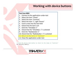 Working with device buttons
Test Case #001
1. Connect to the application-under-test
2. Select the item "Views"
3. Select the item "Controls"
4. Select the item "1. Light Theme"
5. Insert a text into the text field
6. Check that the text is set
7. Click the "Checkbox 1"
8. Check that the "Checkbox 1" is selected
9. Click the "Radiobutton 1"
10. Check that the "Radiobutton 1" is selected
11. Return to the items in "Controls"
12. Close the application-under-test
 