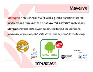 Maveryx is a professional, award-winning test automation tool for
functional and regression testing of Java™ & Android™ applications.
Maveryx provides testers with automated testing capabilities for
functional, regression, GUI, data-driven and keyword-driven testing.
Maveryx
 