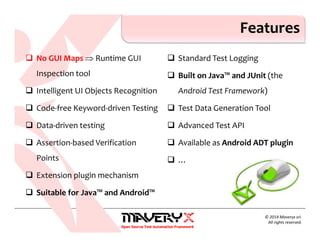 No GUI Maps ⇒ Runtime GUI
Inspection tool
Intelligent UI Objects Recognition
Code-free Keyword-driven Testing
Data-driven testing
Assertion-based Verification
Points
Extension plugin mechanism
Suitable for Java™ and Android™
Standard Test Logging
Built on Java™ and JUnit (the
Android Test Framework)
Test Data Generation Tool
Advanced Test API
Available as Android ADT plugin
…
Features
© 2014 Maveryx srl.
All rights reserved.
 