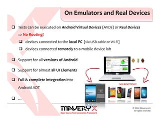 Tests can be executed on Android Virtual Devices (AVDs) or Real Devices
⇒ No Rooting!
devices connected to the local PC [via USB cable or Wi-Fi]
devices connected remotely to a mobile device lab
Support for all versions of Android
Support for almost all UI Elements
Full & complete integration into
Android ADT
…
© 2014 Maveryx srl.
All rights reserved.
NO ROOTING!
On Emulators and Real Devices
 