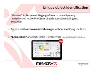 o “Classical” to Fuzzy matching algorithms to unambiguously
recognize and locate UI objects directly at runtime during test
execution
o Automatically accommodate UI changes without modifying the tests
o “Geolocation” of objects in the User Interface (TOP, BOTTOM, LEFT, RIGHT …)
Unique object identification
© 2014 Maveryx srl.
All rights reserved.
TOP
BOTTOM
L
E
F
T
R
I
G
H
T
CENTER
 