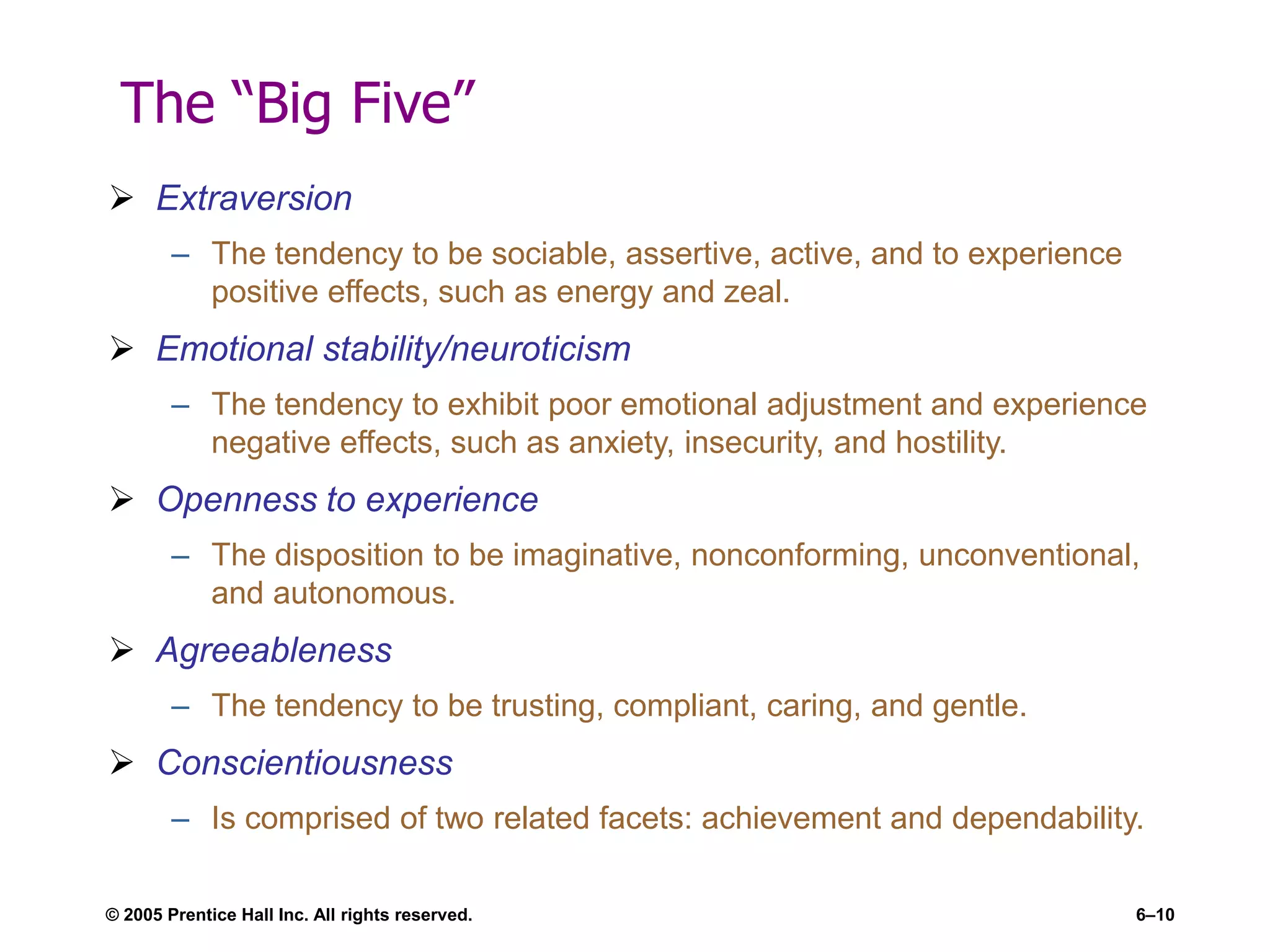 © 2005 Prentice Hall Inc. All rights reserved. 6–10
The “Big Five”
 Extraversion
– The tendency to be sociable, assertive, active, and to experience
positive effects, such as energy and zeal.
 Emotional stability/neuroticism
– The tendency to exhibit poor emotional adjustment and experience
negative effects, such as anxiety, insecurity, and hostility.
 Openness to experience
– The disposition to be imaginative, nonconforming, unconventional,
and autonomous.
 Agreeableness
– The tendency to be trusting, compliant, caring, and gentle.
 Conscientiousness
– Is comprised of two related facets: achievement and dependability.
 