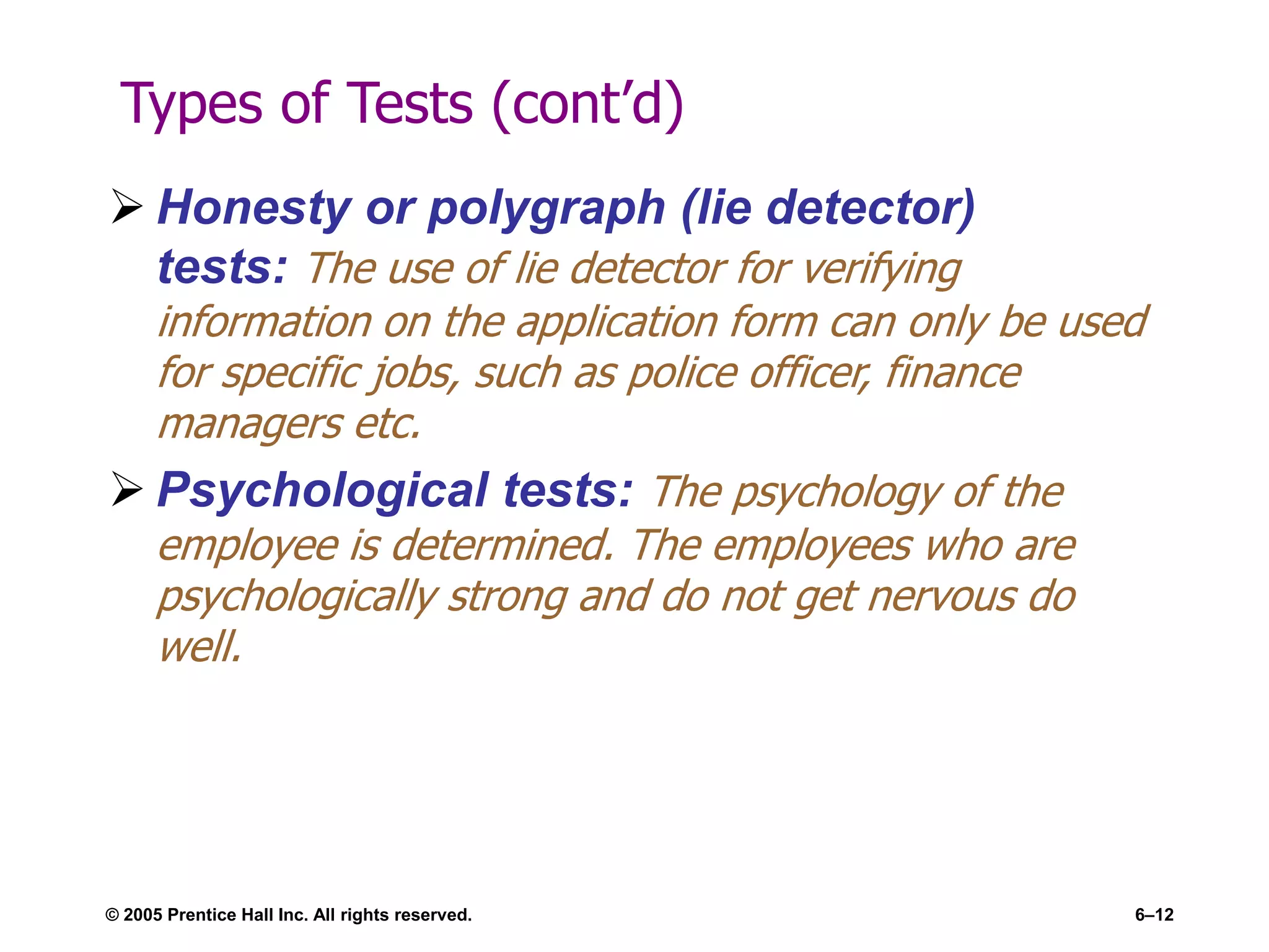 Types of Tests (cont’d)
 Honesty or polygraph (lie detector)
tests: The use of lie detector for verifying
information on the application form can only be used
for specific jobs, such as police officer, finance
managers etc.
 Psychological tests: The psychology of the
employee is determined. The employees who are
psychologically strong and do not get nervous do
well.
© 2005 Prentice Hall Inc. All rights reserved. 6–12
 