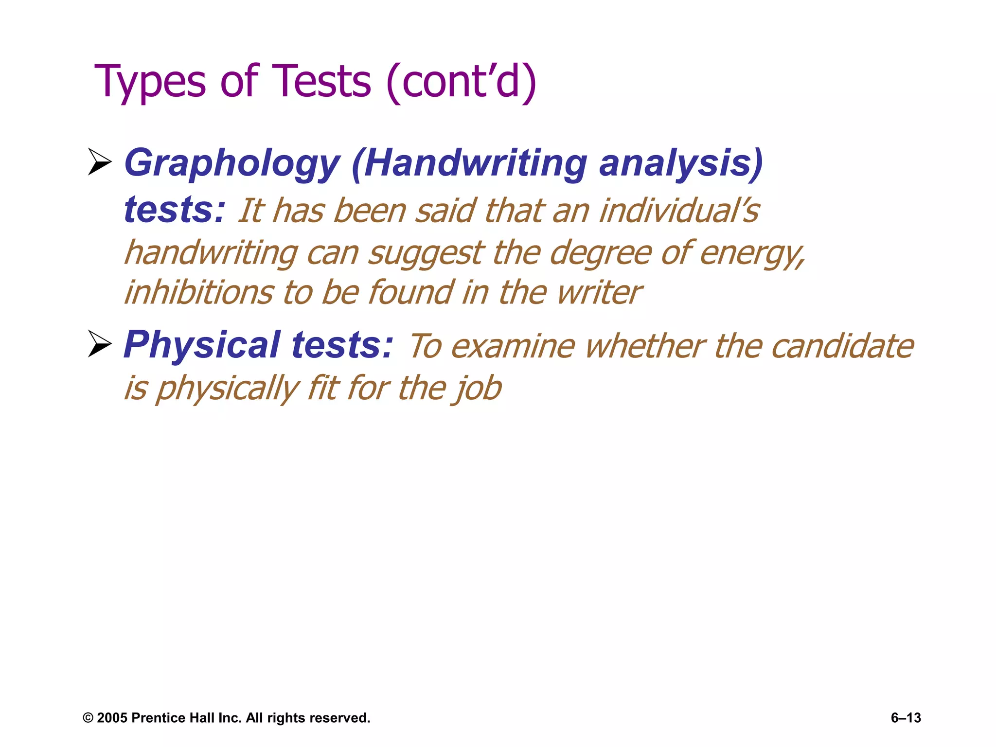 Types of Tests (cont’d)
 Graphology (Handwriting analysis)
tests: It has been said that an individual’s
handwriting can suggest the degree of energy,
inhibitions to be found in the writer
 Physical tests: To examine whether the candidate
is physically fit for the job
© 2005 Prentice Hall Inc. All rights reserved. 6–13
 