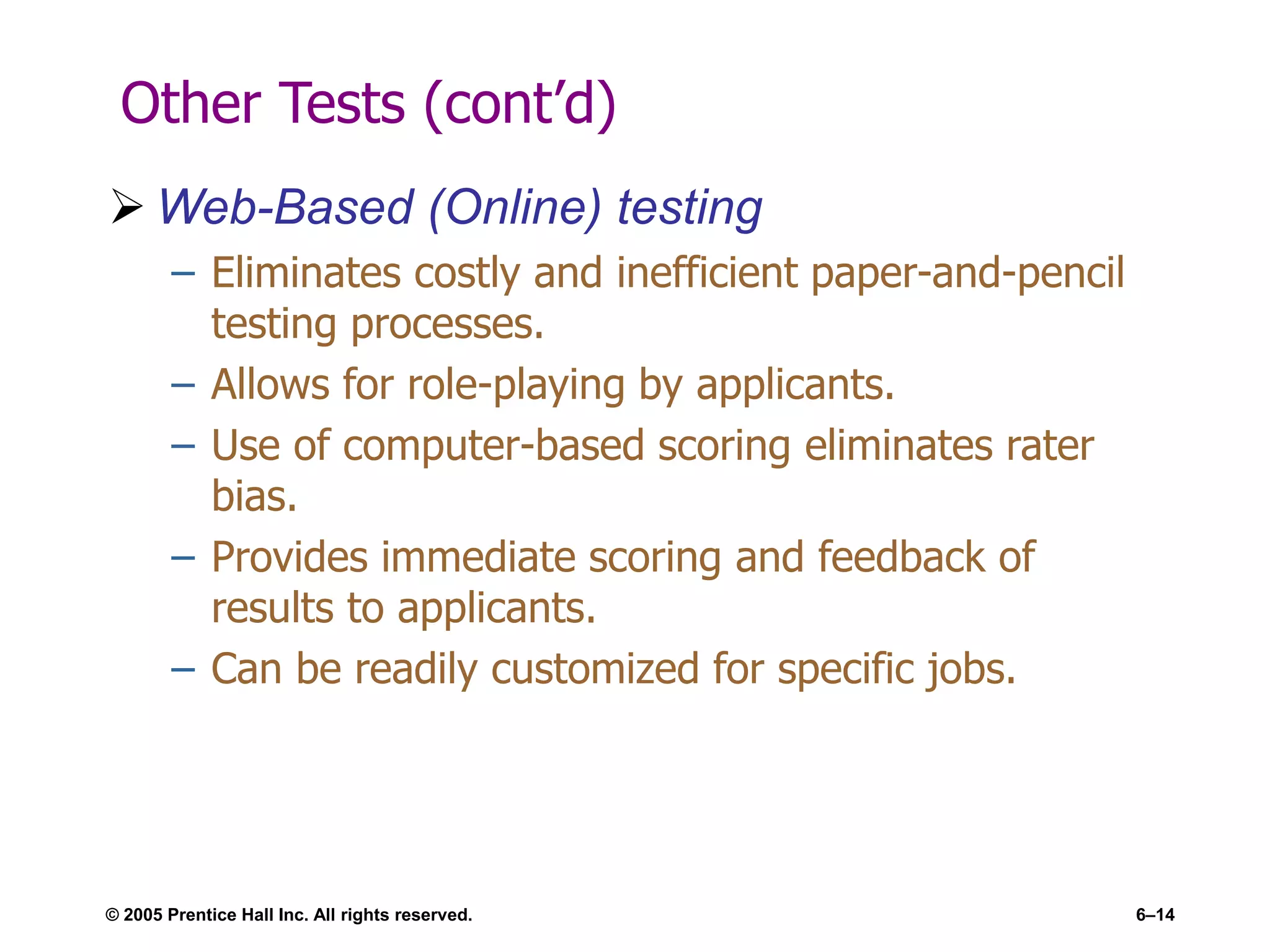 © 2005 Prentice Hall Inc. All rights reserved. 6–14
Other Tests (cont’d)
 Web-Based (Online) testing
– Eliminates costly and inefficient paper-and-pencil
testing processes.
– Allows for role-playing by applicants.
– Use of computer-based scoring eliminates rater
bias.
– Provides immediate scoring and feedback of
results to applicants.
– Can be readily customized for specific jobs.
 