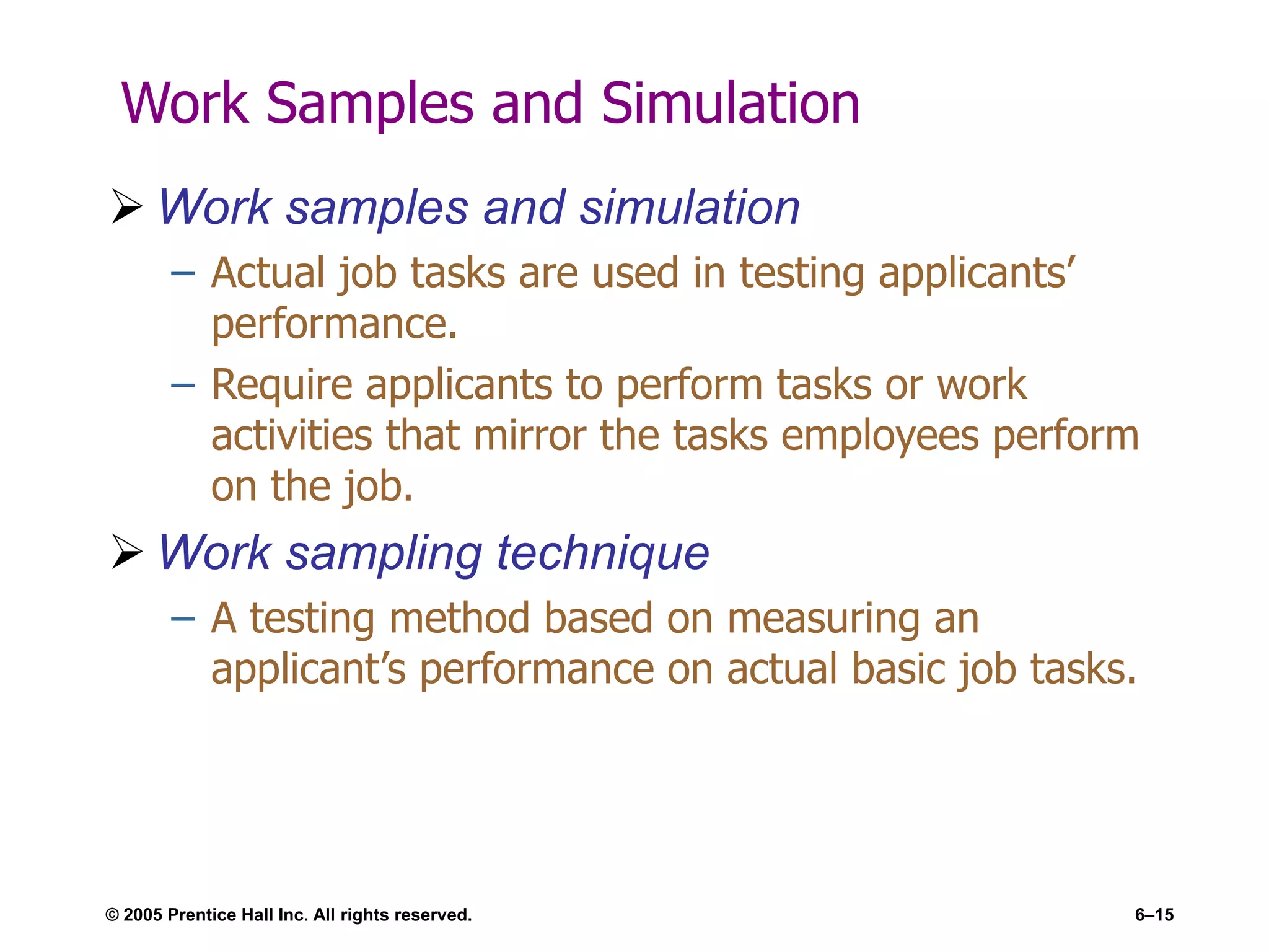 © 2005 Prentice Hall Inc. All rights reserved. 6–15
Work Samples and Simulation
 Work samples and simulation
– Actual job tasks are used in testing applicants’
performance.
– Require applicants to perform tasks or work
activities that mirror the tasks employees perform
on the job.
 Work sampling technique
– A testing method based on measuring an
applicant’s performance on actual basic job tasks.
 