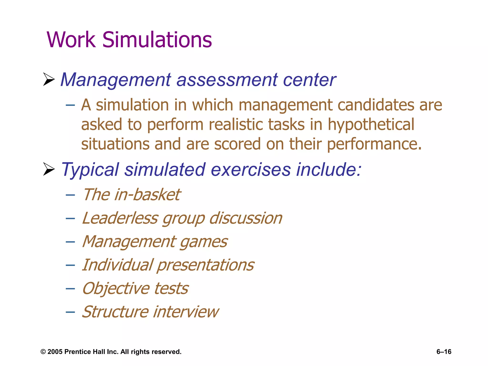 © 2005 Prentice Hall Inc. All rights reserved. 6–16
Work Simulations
 Management assessment center
– A simulation in which management candidates are
asked to perform realistic tasks in hypothetical
situations and are scored on their performance.
 Typical simulated exercises include:
– The in-basket
– Leaderless group discussion
– Management games
– Individual presentations
– Objective tests
– Structure interview
 