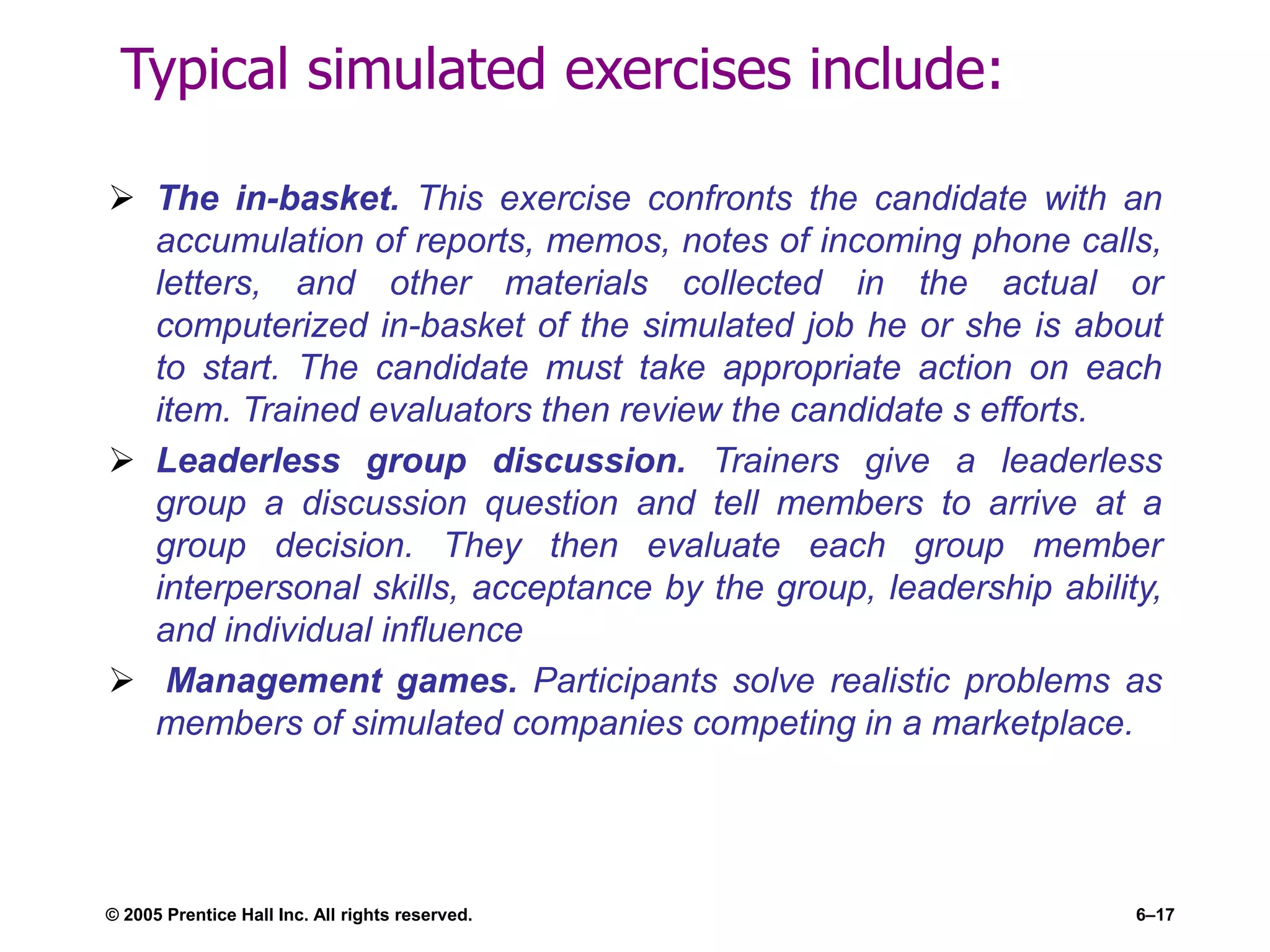 Typical simulated exercises include:
 The in-basket. This exercise confronts the candidate with an
accumulation of reports, memos, notes of incoming phone calls,
letters, and other materials collected in the actual or
computerized in-basket of the simulated job he or she is about
to start. The candidate must take appropriate action on each
item. Trained evaluators then review the candidate s efforts.
 Leaderless group discussion. Trainers give a leaderless
group a discussion question and tell members to arrive at a
group decision. They then evaluate each group member
interpersonal skills, acceptance by the group, leadership ability,
and individual influence
 Management games. Participants solve realistic problems as
members of simulated companies competing in a marketplace.
© 2005 Prentice Hall Inc. All rights reserved. 6–17
 