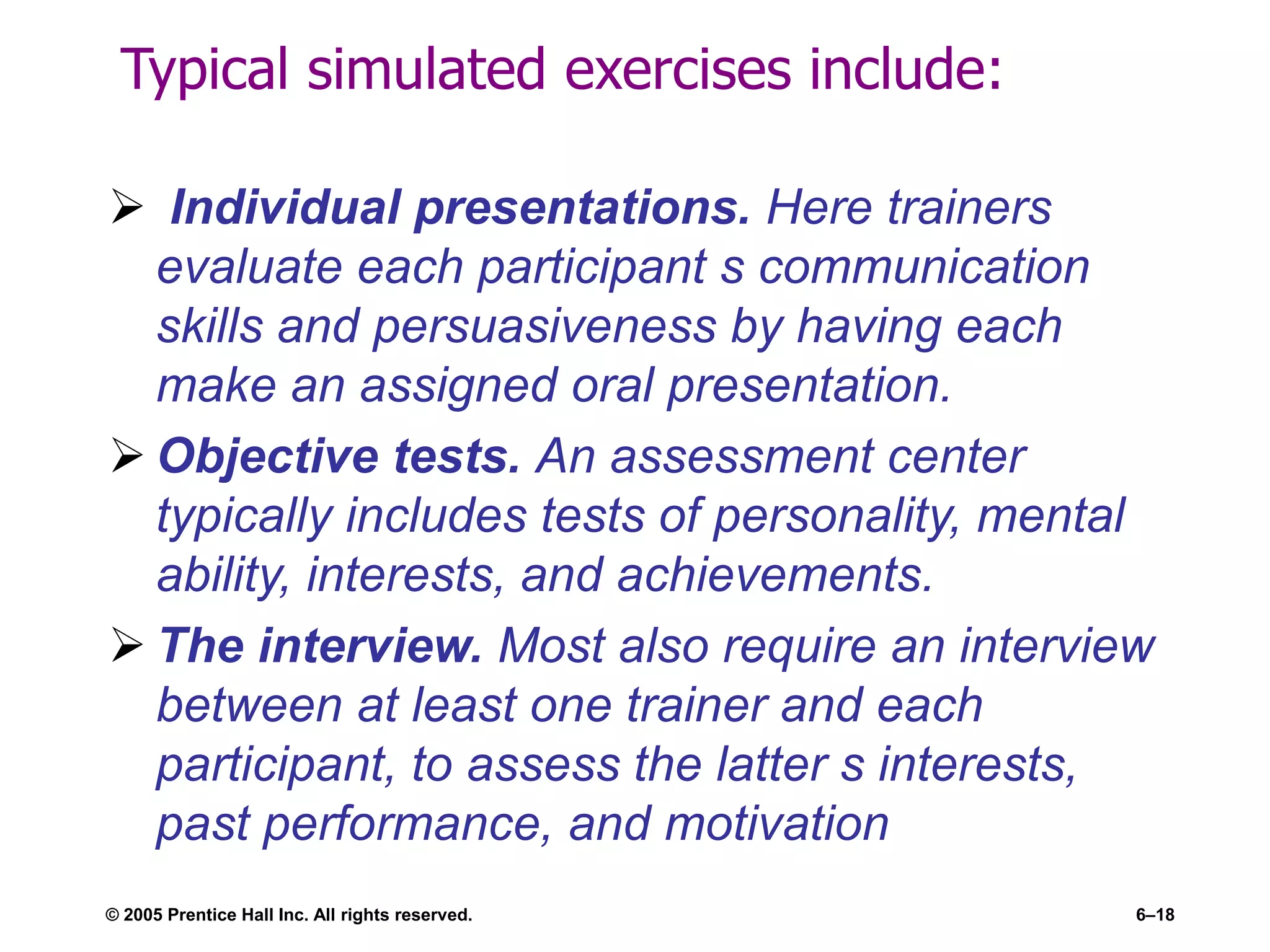 Typical simulated exercises include:
 Individual presentations. Here trainers
evaluate each participant s communication
skills and persuasiveness by having each
make an assigned oral presentation.
 Objective tests. An assessment center
typically includes tests of personality, mental
ability, interests, and achievements.
 The interview. Most also require an interview
between at least one trainer and each
participant, to assess the latter s interests,
past performance, and motivation
© 2005 Prentice Hall Inc. All rights reserved. 6–18
 