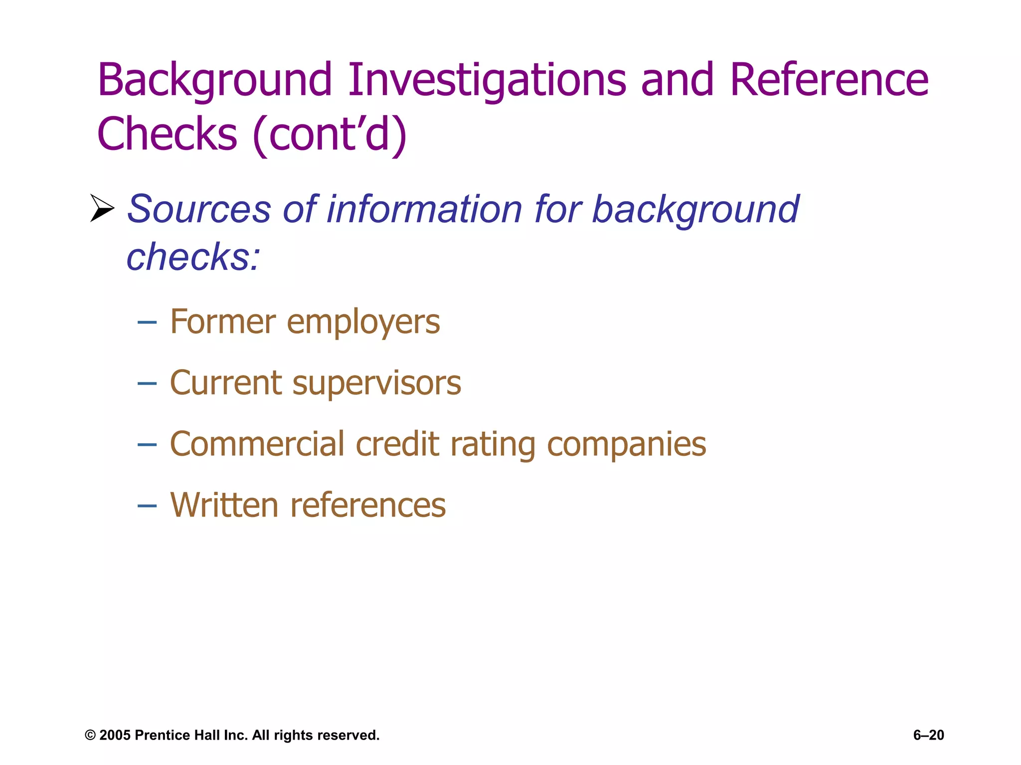 © 2005 Prentice Hall Inc. All rights reserved. 6–20
Background Investigations and Reference
Checks (cont’d)
 Sources of information for background
checks:
– Former employers
– Current supervisors
– Commercial credit rating companies
– Written references
 
