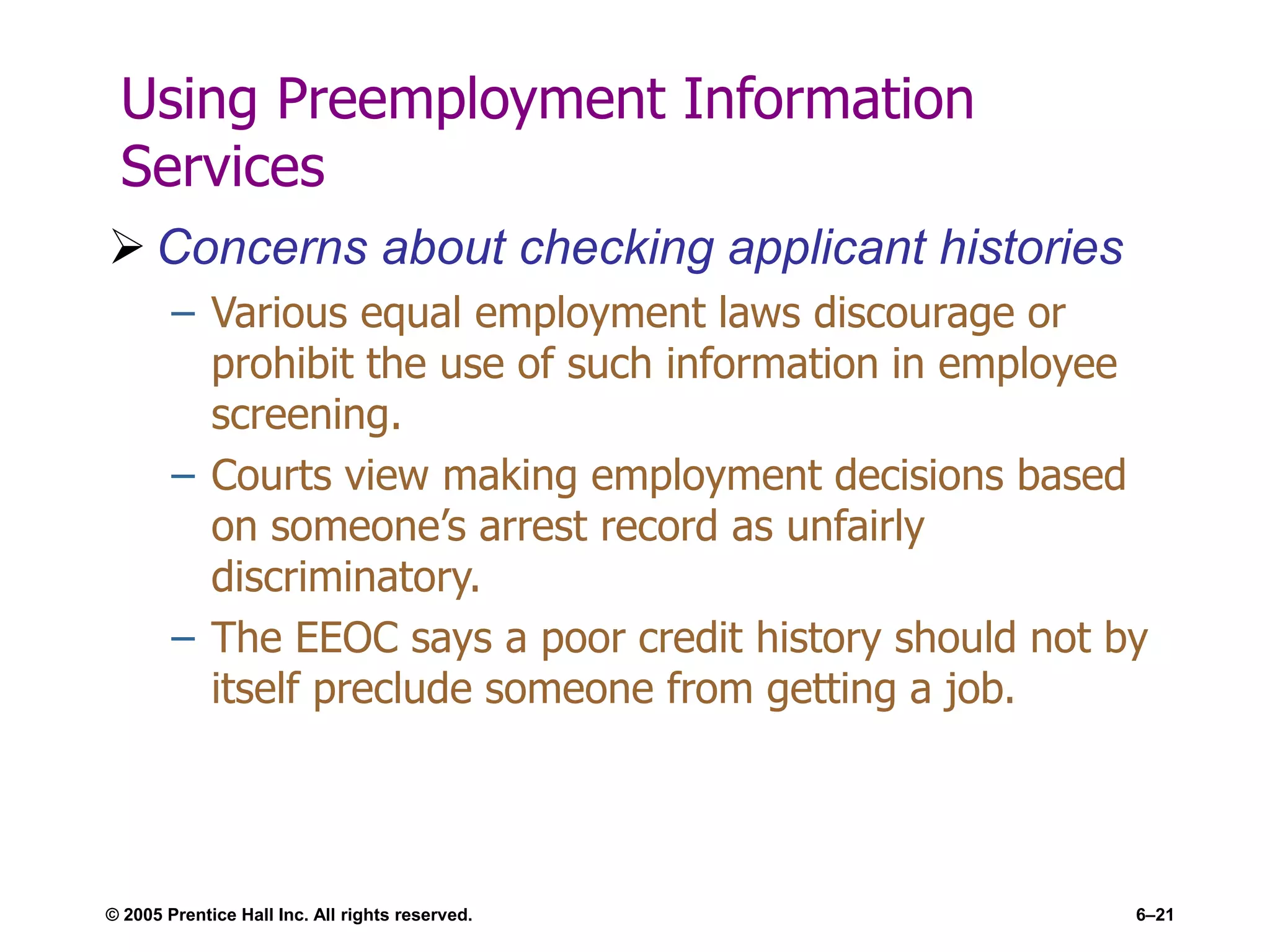 © 2005 Prentice Hall Inc. All rights reserved. 6–21
Using Preemployment Information
Services
 Concerns about checking applicant histories
– Various equal employment laws discourage or
prohibit the use of such information in employee
screening.
– Courts view making employment decisions based
on someone’s arrest record as unfairly
discriminatory.
– The EEOC says a poor credit history should not by
itself preclude someone from getting a job.
 