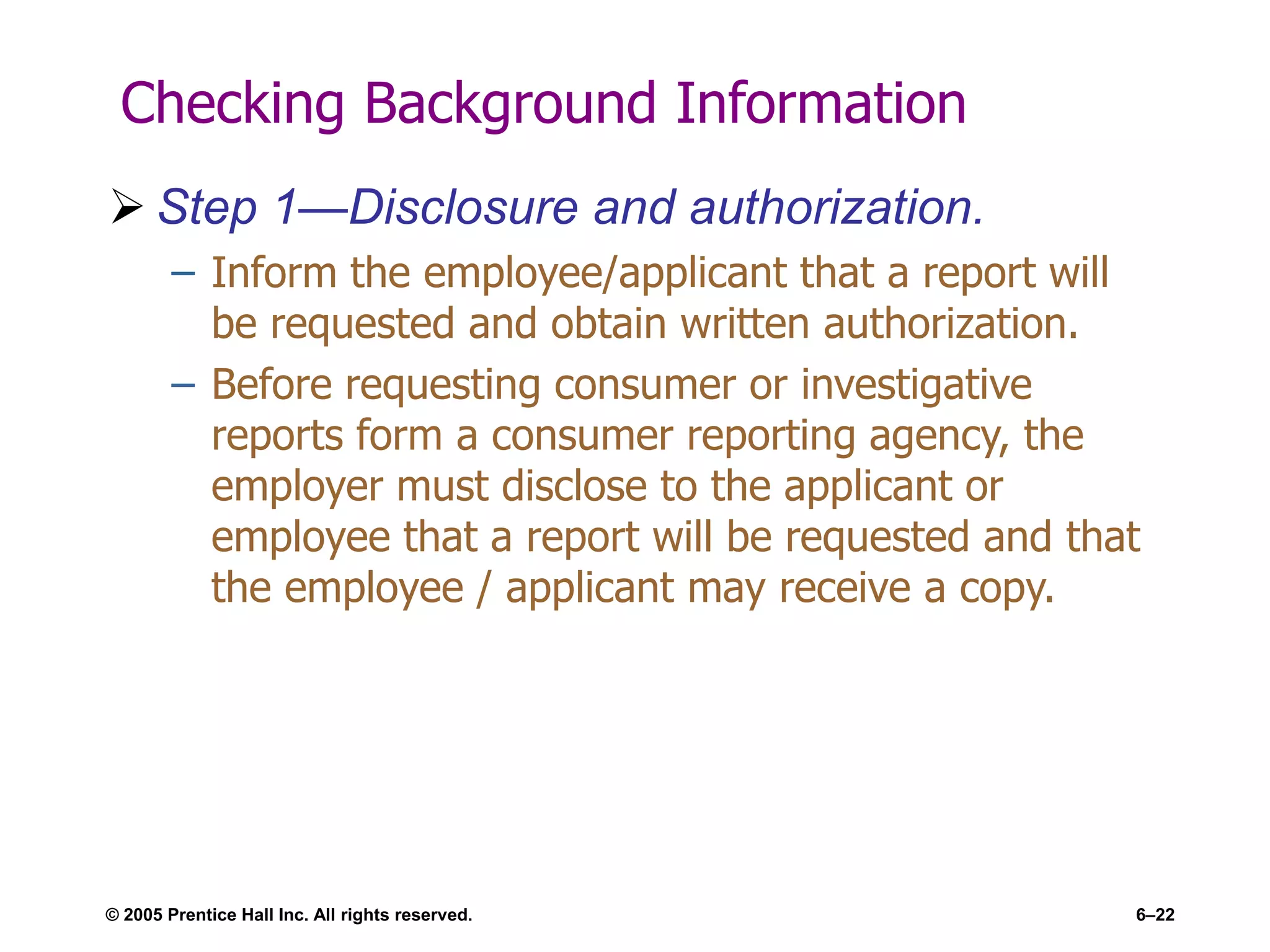 © 2005 Prentice Hall Inc. All rights reserved. 6–22
Checking Background Information
 Step 1—Disclosure and authorization.
– Inform the employee/applicant that a report will
be requested and obtain written authorization.
– Before requesting consumer or investigative
reports form a consumer reporting agency, the
employer must disclose to the applicant or
employee that a report will be requested and that
the employee / applicant may receive a copy.
 