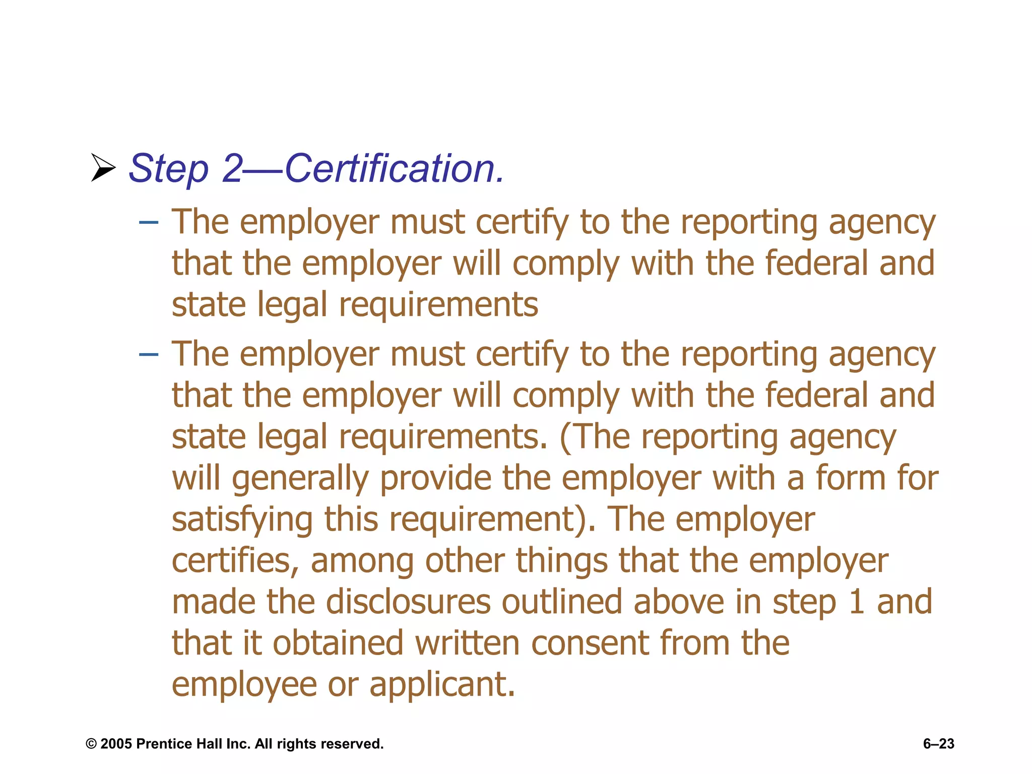  Step 2—Certification.
– The employer must certify to the reporting agency
that the employer will comply with the federal and
state legal requirements
– The employer must certify to the reporting agency
that the employer will comply with the federal and
state legal requirements. (The reporting agency
will generally provide the employer with a form for
satisfying this requirement). The employer
certifies, among other things that the employer
made the disclosures outlined above in step 1 and
that it obtained written consent from the
employee or applicant.
© 2005 Prentice Hall Inc. All rights reserved. 6–23
 