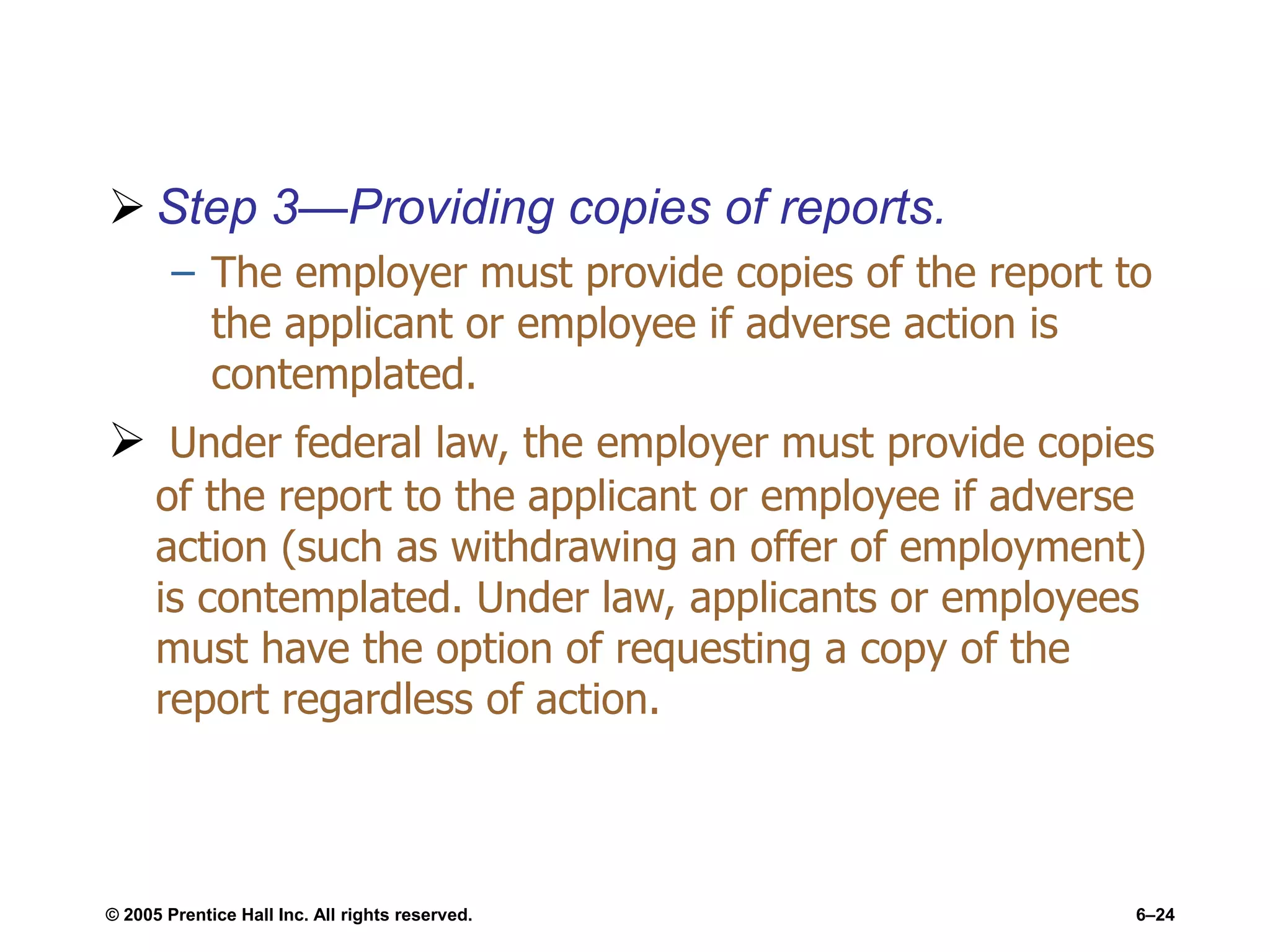  Step 3—Providing copies of reports.
– The employer must provide copies of the report to
the applicant or employee if adverse action is
contemplated.
 Under federal law, the employer must provide copies
of the report to the applicant or employee if adverse
action (such as withdrawing an offer of employment)
is contemplated. Under law, applicants or employees
must have the option of requesting a copy of the
report regardless of action.
© 2005 Prentice Hall Inc. All rights reserved. 6–24
 