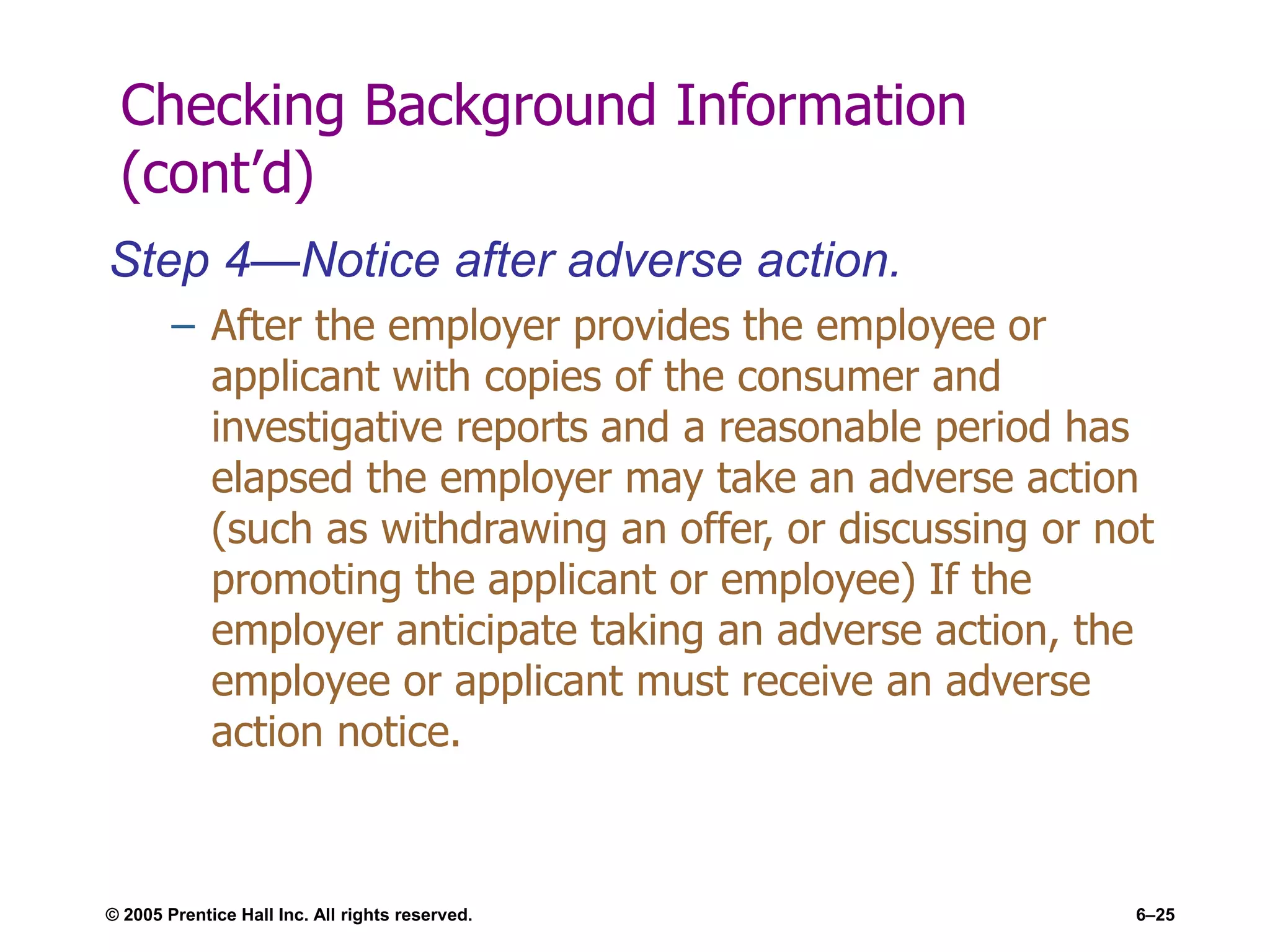 © 2005 Prentice Hall Inc. All rights reserved. 6–25
Checking Background Information
(cont’d)
Step 4—Notice after adverse action.
– After the employer provides the employee or
applicant with copies of the consumer and
investigative reports and a reasonable period has
elapsed the employer may take an adverse action
(such as withdrawing an offer, or discussing or not
promoting the applicant or employee) If the
employer anticipate taking an adverse action, the
employee or applicant must receive an adverse
action notice.
 