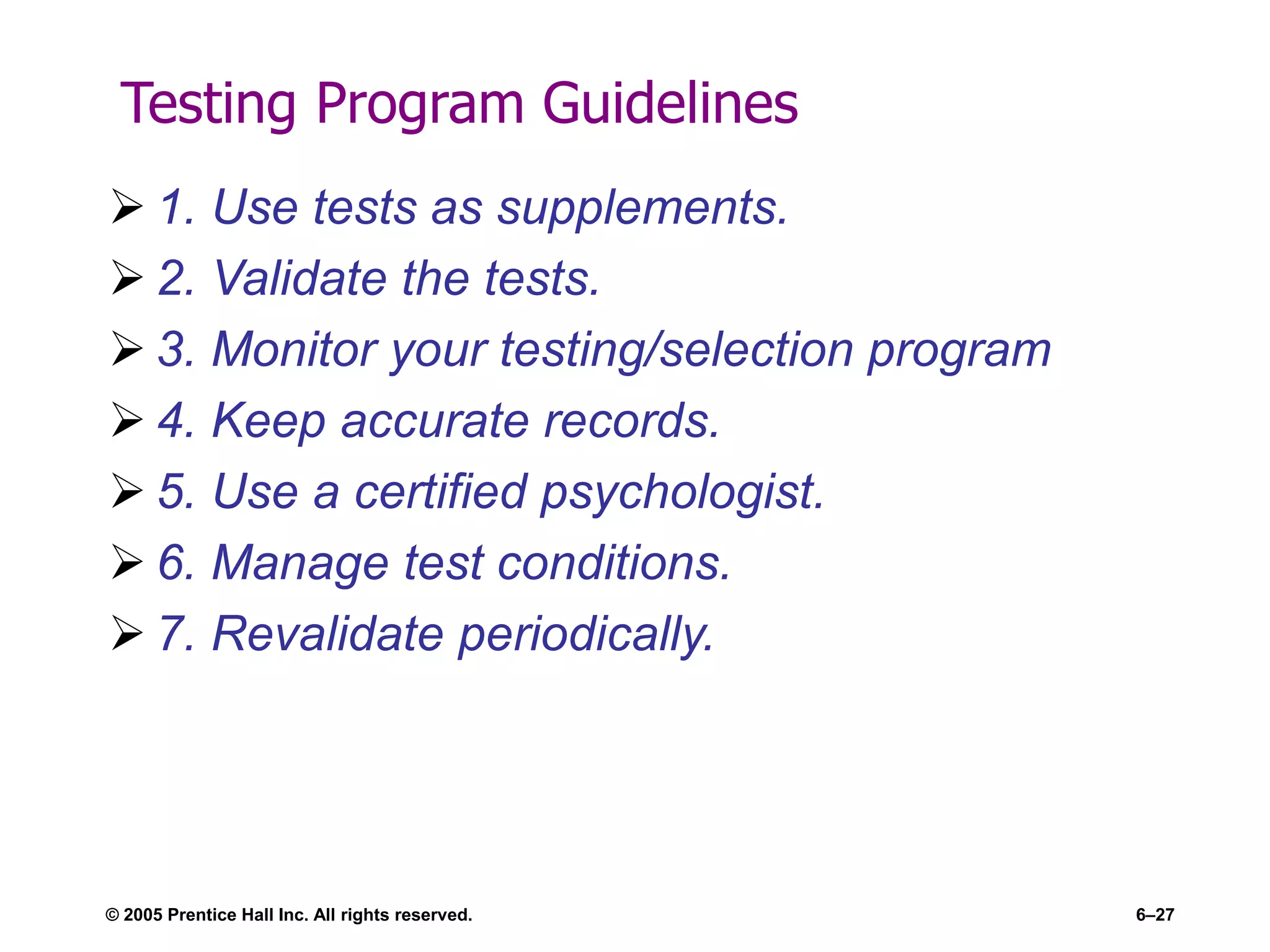 Testing Program Guidelines
 1. Use tests as supplements.
 2. Validate the tests.
 3. Monitor your testing/selection program
 4. Keep accurate records.
 5. Use a certified psychologist.
 6. Manage test conditions.
 7. Revalidate periodically.
© 2005 Prentice Hall Inc. All rights reserved. 6–27
 