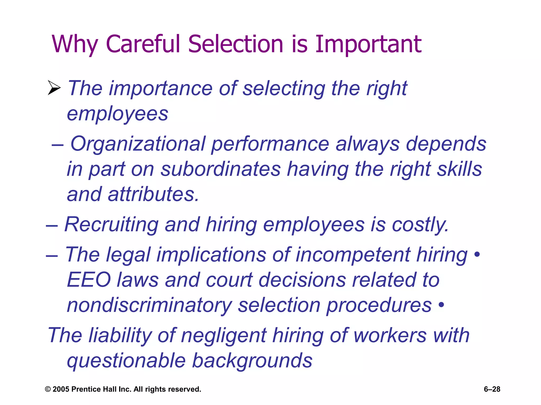 Why Careful Selection is Important
 The importance of selecting the right
employees
– Organizational performance always depends
in part on subordinates having the right skills
and attributes.
– Recruiting and hiring employees is costly.
– The legal implications of incompetent hiring •
EEO laws and court decisions related to
nondiscriminatory selection procedures •
The liability of negligent hiring of workers with
questionable backgrounds
© 2005 Prentice Hall Inc. All rights reserved. 6–28
 