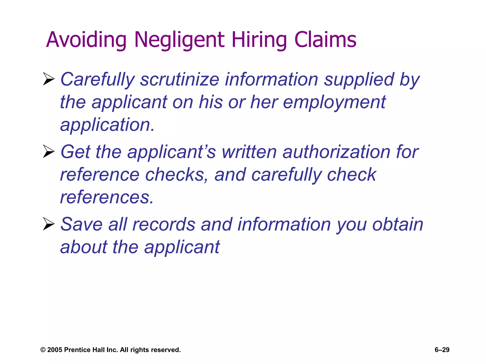 Avoiding Negligent Hiring Claims
 Carefully scrutinize information supplied by
the applicant on his or her employment
application.
 Get the applicant’s written authorization for
reference checks, and carefully check
references.
 Save all records and information you obtain
about the applicant
© 2005 Prentice Hall Inc. All rights reserved. 6–29
 