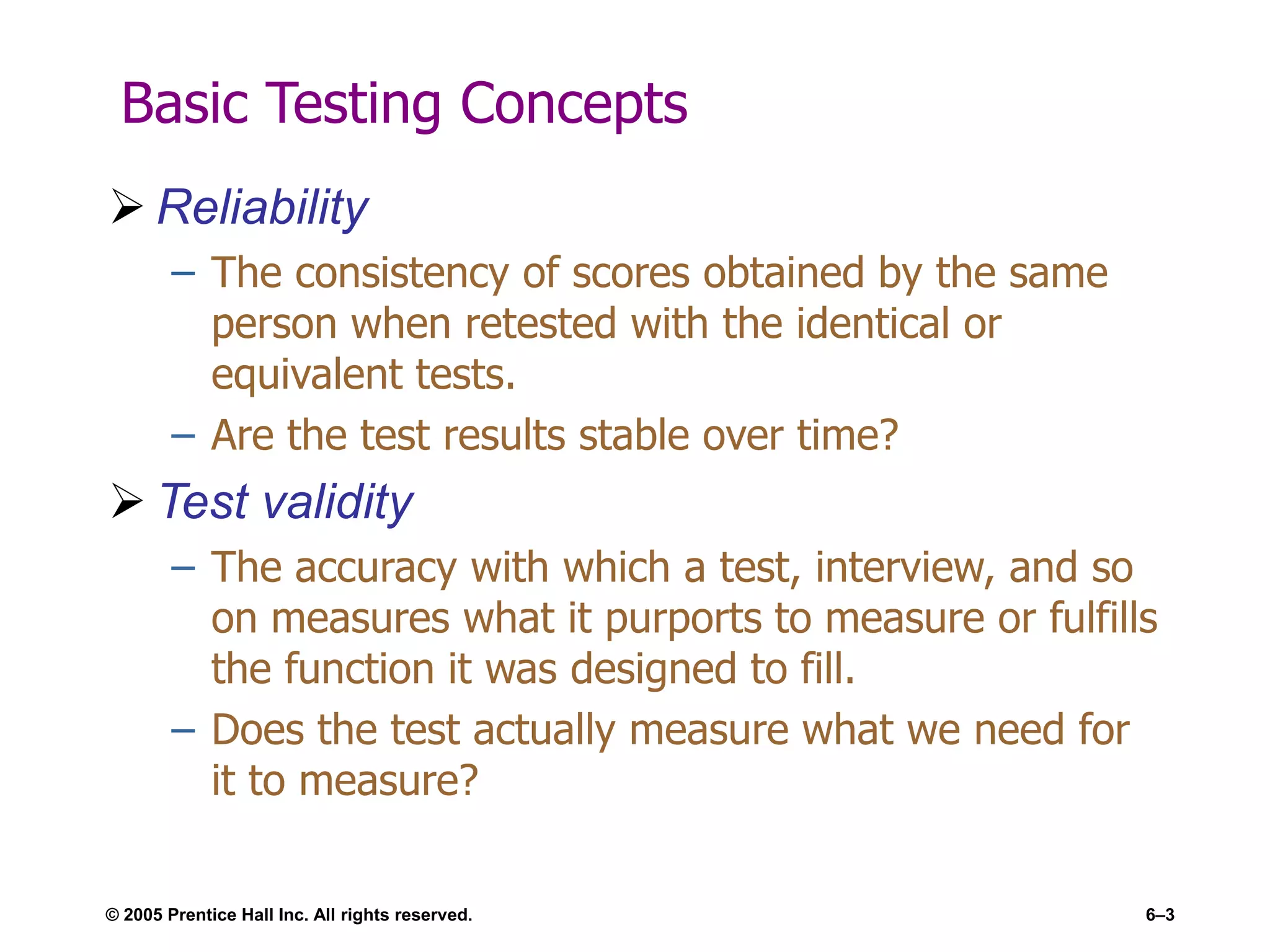 © 2005 Prentice Hall Inc. All rights reserved. 6–3
Basic Testing Concepts
 Reliability
– The consistency of scores obtained by the same
person when retested with the identical or
equivalent tests.
– Are the test results stable over time?
 Test validity
– The accuracy with which a test, interview, and so
on measures what it purports to measure or fulfills
the function it was designed to fill.
– Does the test actually measure what we need for
it to measure?
 