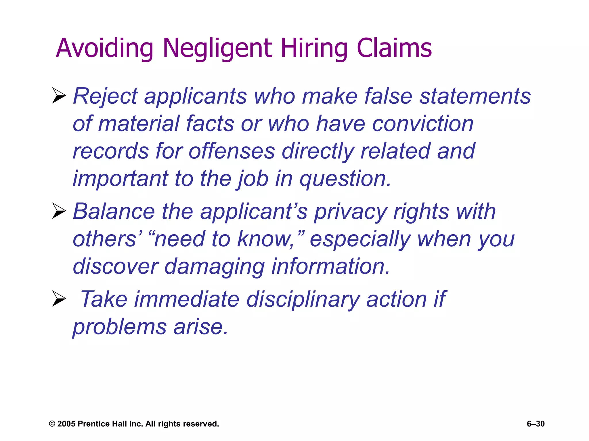 Avoiding Negligent Hiring Claims
 Reject applicants who make false statements
of material facts or who have conviction
records for offenses directly related and
important to the job in question.
 Balance the applicant’s privacy rights with
others’ “need to know,” especially when you
discover damaging information.
 Take immediate disciplinary action if
problems arise.
© 2005 Prentice Hall Inc. All rights reserved. 6–30
 