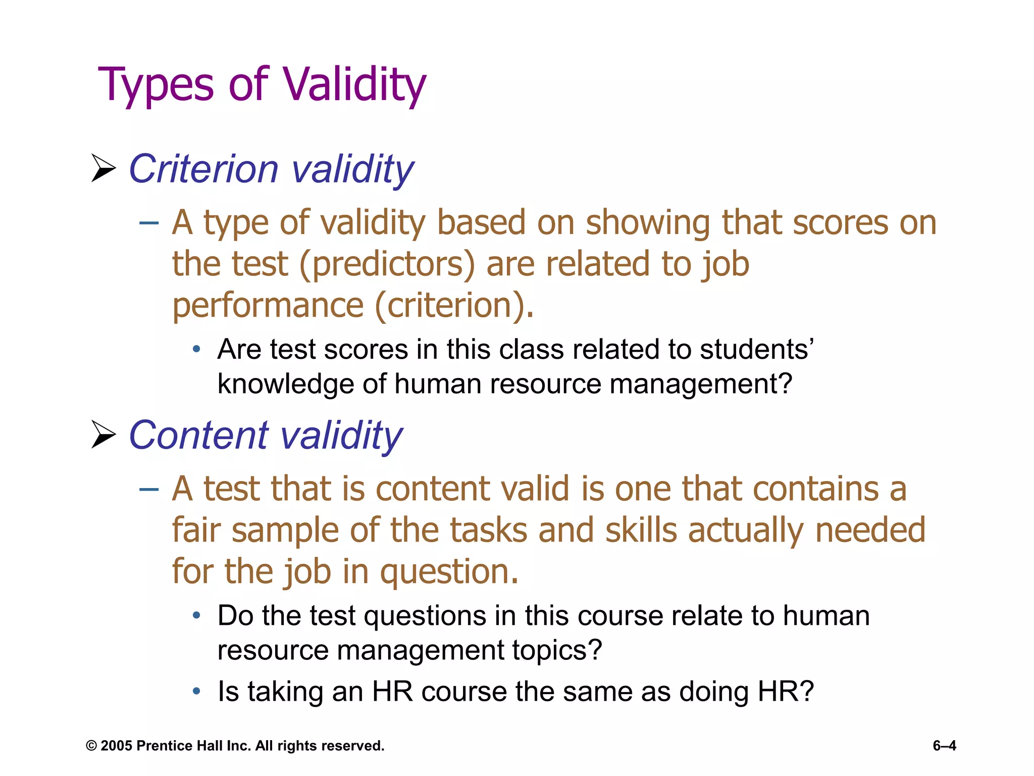 © 2005 Prentice Hall Inc. All rights reserved. 6–4
Types of Validity
 Criterion validity
– A type of validity based on showing that scores on
the test (predictors) are related to job
performance (criterion).
• Are test scores in this class related to students’
knowledge of human resource management?
 Content validity
– A test that is content valid is one that contains a
fair sample of the tasks and skills actually needed
for the job in question.
• Do the test questions in this course relate to human
resource management topics?
• Is taking an HR course the same as doing HR?
 