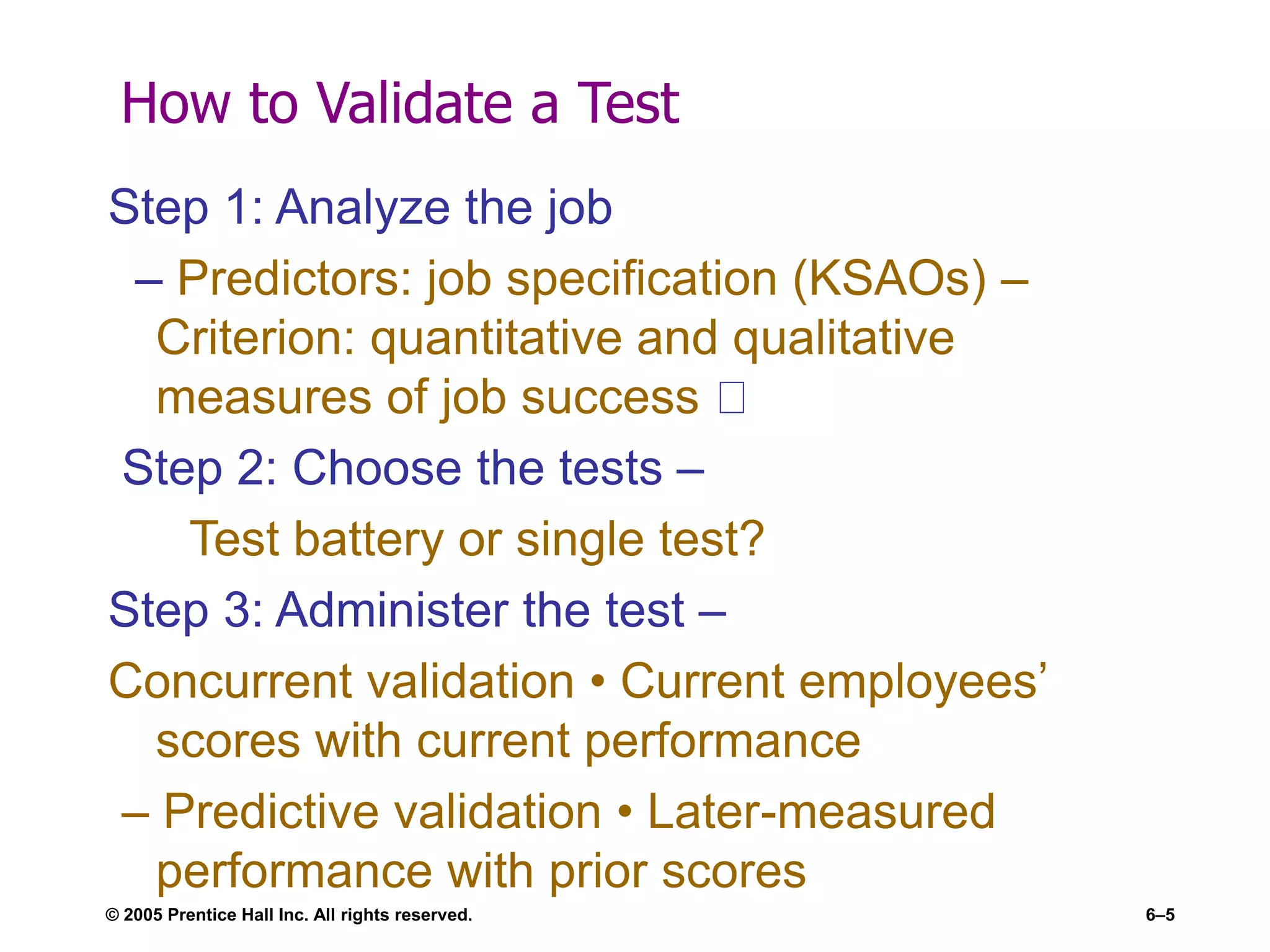 How to Validate a Test
Step 1: Analyze the job
– Predictors: job specification (KSAOs) –
Criterion: quantitative and qualitative
measures of job success
Step 2: Choose the tests –
Test battery or single test?
Step 3: Administer the test –
Concurrent validation • Current employees’
scores with current performance
– Predictive validation • Later-measured
performance with prior scores
© 2005 Prentice Hall Inc. All rights reserved. 6–5
 