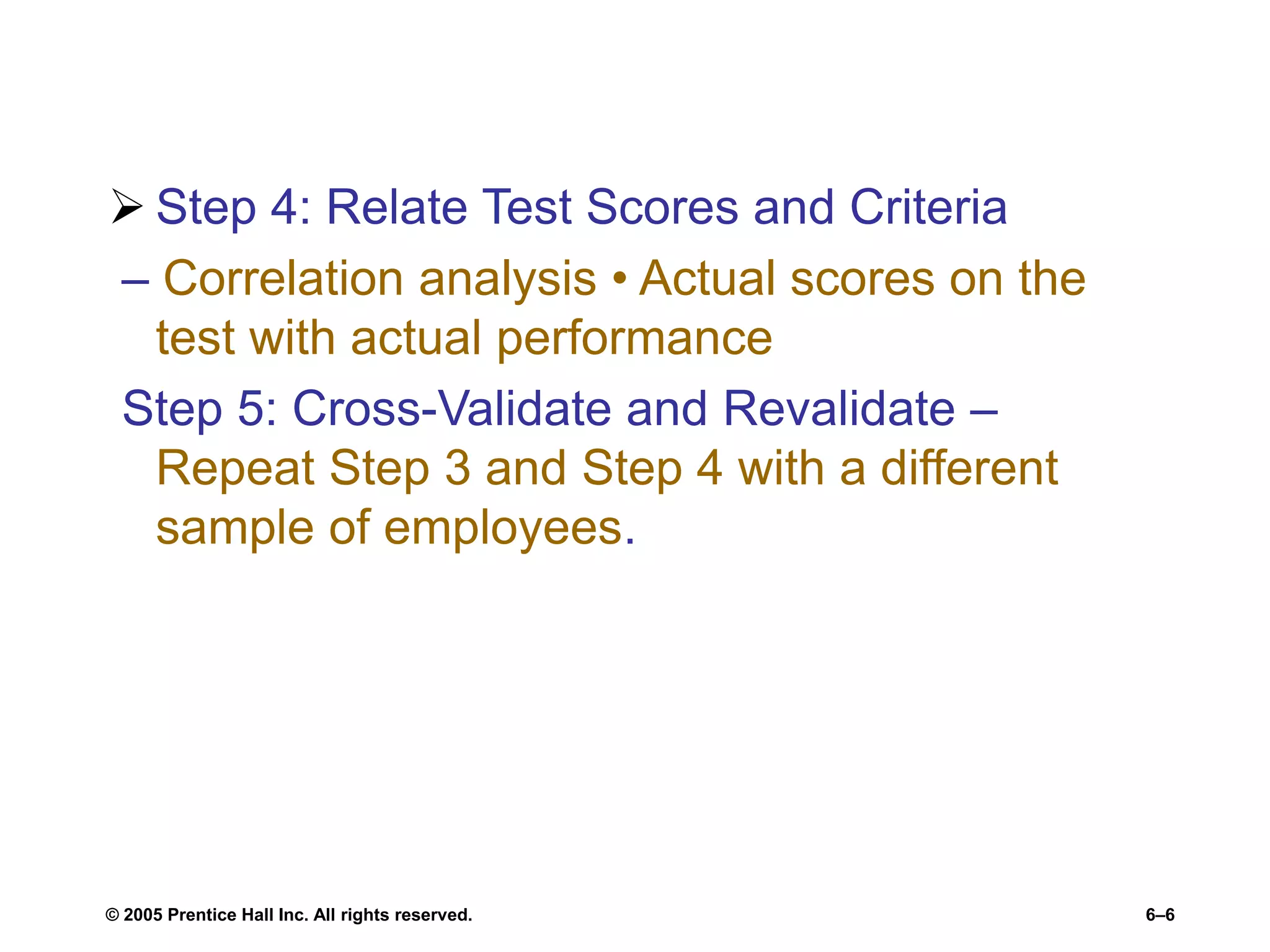  Step 4: Relate Test Scores and Criteria
– Correlation analysis • Actual scores on the
test with actual performance
Step 5: Cross-Validate and Revalidate –
Repeat Step 3 and Step 4 with a different
sample of employees.
© 2005 Prentice Hall Inc. All rights reserved. 6–6
 