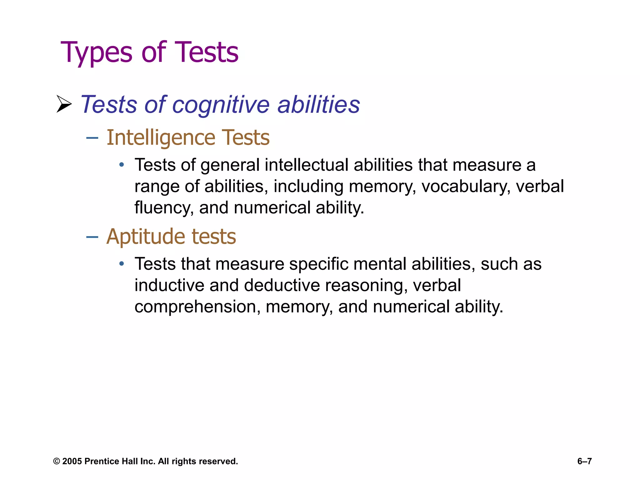© 2005 Prentice Hall Inc. All rights reserved. 6–7
Types of Tests
 Tests of cognitive abilities
– Intelligence Tests
• Tests of general intellectual abilities that measure a
range of abilities, including memory, vocabulary, verbal
fluency, and numerical ability.
– Aptitude tests
• Tests that measure specific mental abilities, such as
inductive and deductive reasoning, verbal
comprehension, memory, and numerical ability.
 