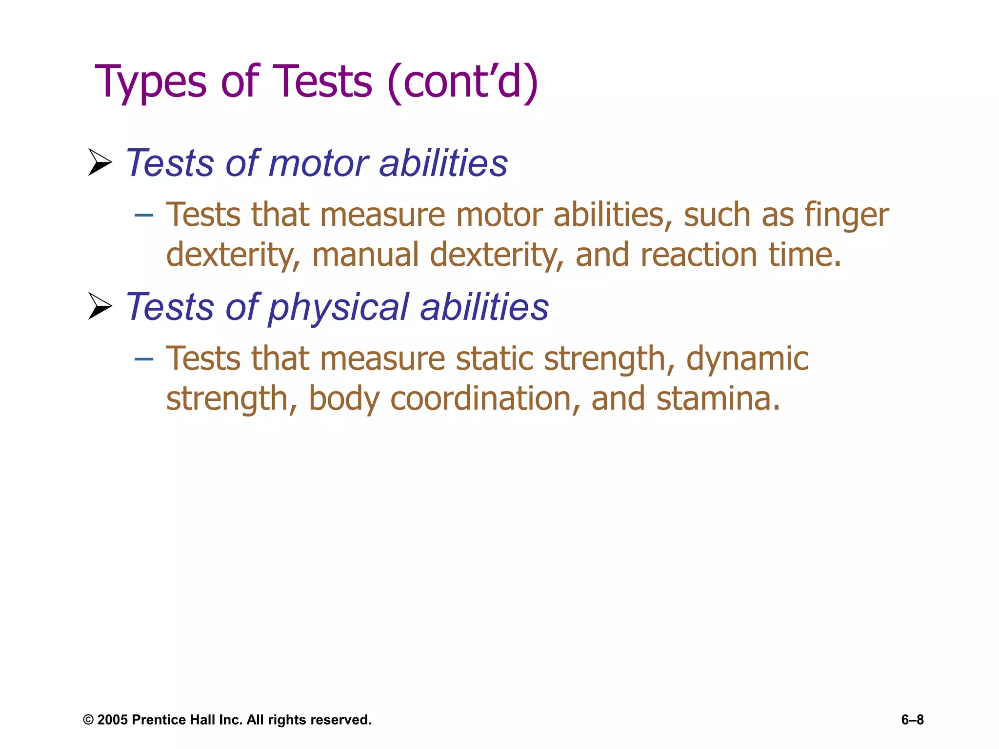 © 2005 Prentice Hall Inc. All rights reserved. 6–8
Types of Tests (cont’d)
 Tests of motor abilities
– Tests that measure motor abilities, such as finger
dexterity, manual dexterity, and reaction time.
 Tests of physical abilities
– Tests that measure static strength, dynamic
strength, body coordination, and stamina.
 
