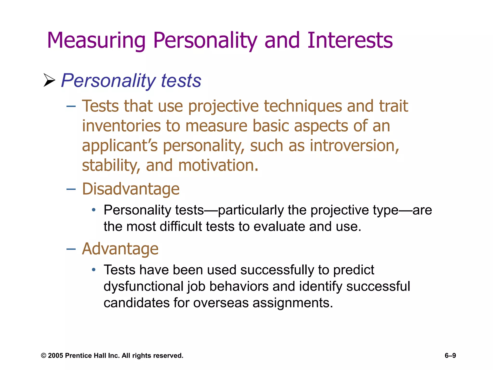 © 2005 Prentice Hall Inc. All rights reserved. 6–9
Measuring Personality and Interests
 Personality tests
– Tests that use projective techniques and trait
inventories to measure basic aspects of an
applicant’s personality, such as introversion,
stability, and motivation.
– Disadvantage
• Personality tests—particularly the projective type—are
the most difficult tests to evaluate and use.
– Advantage
• Tests have been used successfully to predict
dysfunctional job behaviors and identify successful
candidates for overseas assignments.
 