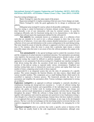 International Journal of Computer Engineering and Technology (IJCET), ISSN 0976-
6367(Print), ISSN 0976 – 6375(Online) Volume 4, Issue 3, May – June (2013), © IAEME
533
Gray-box testing techniques are:
• Matrix Testing[11]: states the status report of the project.
• Regression testing[12]: it implies rerunning of the test cases if new changes are made.
• Pattern Testing[11]: verify the good application for its design or architecture and
patterns.
• Orthogonal array testing[12]: used as subset of all possible combination.
Gray-box testing is suited for functional or business domain testing. Functional testing is
done basically a test of user interactions with may be external systems. As gray-box
testing[can efficiently suits for functional testing due to its characteristics; it also helps to
confirm that software meets the requirements defined for the software[12]
Test suite[11], less commonly known as a validation suite, is a collection of test
suites that are intended to be used to test a software program to show that it has some
specified set of behaviors. A test suite often contains detailed instructions or goals for each
collection of test cases and information on the system configuration to be used during testing.
The tester should be aware of what the software is supposed to do but is not aware of how it
does it. For instance, when the tester is aware that a particular input returns a certain
invariable output when the tester is not aware of how the software produces the output in the
first place.
Test automation[12] is the special technique used to control the execution of tests
and the comparison of actual outcomes to predicted outcomes. Test automation can automate
some repetitive, but necessary tasks in a formalized testing process already in place, or add
additional testing that would be difficult to perform manually. There are two general
approaches to test automation Code-driven testing.[11], Graphical user interface testing[12].
Code driven testing that allow the execution of unit tests to determine whether various
sections of the code are acting as expected under various circumstances. Graphical user
interface testing helps users to interactively record user actions and replay them back any
number of times, comparing actual results to those expected
A framework[12] is an integrated system that sets the rules of automation of a specific
product. This system integrates the function libraries, test data sources, object details and
various reusable modules. This components acts as small building blocks which need to be
assembled to represent a business process. The framework provides the basis of test
automation and simplifies the automation effort. Various techniques implemented in testing
are as follows,
Exploratory testing[11] is an approach to software testingthat is concisely described as
simultaneous learning, test design and test execution is "a style of software testing that
emphasizes the personal freedom and responsibility of the individual tester to continually
optimize the quality of his/her work by treating test-related learning, test design, test
execution, and test result interpretation as mutually supportive activities that run in parallel
throughout the project." While the software is being tested, the tester learns things that
together with experience and creativity generates new good tests to run. Exploratory testing is
often thought of as a black box testing technique. Instead, those who have studied it consider
it a test approach that can be applied to any test technique, at any stage in the development
process. The key is not the test technique nor the item being tested or reviewed; the key is the
cognitive engagement of the tester, and the tester's responsibility for managing his or her
time.
Functional testing[11] refers to activities that verify a specific action or function of the
code. These are usually found in the code requirements documentation, although some
 