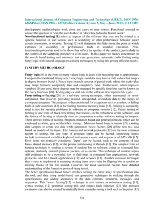 International Journal of Computer Engineering and Technology (IJCET), ISSN 0976-
6367(Print), ISSN 0976 – 6375(Online) Volume 4, Issue 3, May – June (2013), © IAEME
534
development methodologies work from use cases or user stories. Functional testtend to
answer the question of "can the user do this" or "does this particular feature work."
Non-functional testing[11] refers to aspects of the software that may not be related to a
specific function or user action, such as scalability or other performance behavior under
certain constraints, or security. Testing[12] will determine the flake point, the point at which
extremes of scalability or performance leads to unstable execution. Non-
functionalrequirements tend to be those that reflect the quality of the product, particularly in
the context of the suitability perspective of its users. In this paper we mainly concentrate on
the search based testing and automatic test case generation, automatic faults finding using
fuzzy logic with natural language processing techniques by using this getting efficient results.
IV STUDY METHODOLOGY
Fuzzy logic [6] is the form of many valued logic it deals with reasoning that is approximate.
Compared to traditional binary sets. Fuzzy logic variables may have a truth values that ranges
in degree between 0 and 1. Fuzzy logic extends concept of partial truth, where the truth value
may range between completely true and completely false. Furthermore, when linguistic
variables [6] are used, these degrees may be managed by specific functions can be known as
the fuzzy functions [20]. Testing plays a vital role in the software development life cycle.
Fuzzytesting or fuzzing [20] is a software testing technique, often automated or semi-
automated, that involves providing invalid, unexpected, or random data to the inputs of
a computer program. The program is then monitored for exceptions such as crashes, or failing
built-in code assertions [12] or for finding potential memory leaks [12]. Fuzzing is commonly
used to test for security problems in software or computer systems [12]. Fuzzy testing or
fuzzing is one form of black box testing that focuses on the robustness of the software, and
the history of fuzzing is relatively short in comparison to other software testing techniques.
There are two forms of fuzzing. Program, mutation based and generation based, which can be
employed as white, grey or black-box testing... Mutation based fuzzers mutate [23] existing
data samples to create test data while generation based fuzzers [20] define new test data
based on models of the input. File formats and network protocols [12] are the most common
targets of testing, but any type of program input can be fuzzed. Interesting inputs
include environment variables keyboard and mouse events, and sequences of API calls [12].
Even items not normally considered "input" can be fuzzed, such as the contents of data
bases, shared memory [12], or the precise interleaving of threads [12]. The simplest form of
fuzzing technique is sending a stream of random bits to software, either as command line
options, randomly mutated protocol packets, or as events. This technique of random inputs
still continues to be a powerful tool to find bugs in command-line applications, network
protocols, and GUI-based applications [12] and services [12]. Another common technique
that is easy to implement is mutating existing input a test suite by flipping bits at random or
moving blocks of the file around. However, the most successful fuzzers have detailed
understanding of the format or protocol being tested.
The better specification-based fuzzer involves writing the entire array of specifications into
the tool, and then using model-based test generation techniques in walking through the
specifications and adding anomalies in the data contents, structures, messages, and
sequences. This "smart fuzzing"[12] technique is also known as robustness testing [11],
syntax testing, [12] grammar testing [6], and (input) fault injection [23]. The protocol
awareness can also be created heuristically from examples using a tool such as Sequitur [12]
 