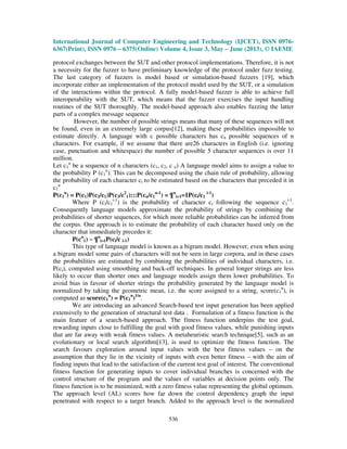 International Journal of Computer Engineering and Technology (IJCET), ISSN 0976-
6367(Print), ISSN 0976 – 6375(Online) Volume 4, Issue 3, May – June (2013), © IAEME
536
protocol exchanges between the SUT and other protocol implementations. Therefore, it is not
a necessity for the fuzzer to have preliminary knowledge of the protocol under fuzz testing.
The last category of fuzzers is model based or simulation-based fuzzers [19], which
incorporate either an implementation of the protocol model used by the SUT, or a simulation
of the interactions within the protocol. A fully model-based fuzzer is able to achieve full
interoperability with the SUT, which means that the fuzzer exercises the input handling
routines of the SUT thoroughly. The model-based approach also enables fuzzing the latter
parts of a complex message sequence
However, the number of possible strings means that many of these sequences will not
be found, even in an extremely large corpus[12], making these probabilities impossible to
estimate directly. A language with c possible characters has cn possible sequences of n
characters. For example, if we assume that there are26 characters in English (i.e. ignoring
case, punctuation and whitespace) the number of possible 5 character sequences is over 11
million.
Let c1
n
be a sequence of n characters (c1, c2, c n) A language model aims to assign a value to
the probability P (c1
n
). This can be decomposed using the chain rule of probability, allowing
the probability of each character ci to be estimated based on the characters that preceded it in
c1
n
P(c1
n
) = P(c1)P(c2/c1)P(c3/c2
1):::P(cn/c1
n-1
) = ¶n
i=1=1P(ci/c1
i-1
)
Where P (ci/c1
i-1
) is the probability of character ci following the sequence c1
i-1
.
Consequently language models approximate the probability of strings by combining the
probabilities of shorter sequences, for which more reliable probabilities can be inferred from
the corpus. One approach is to estimate the probability of each character based only on the
character that immediately precedes it:
P(cn
1) ~ ¶n
i=1P(ci/c i-1)
This type of language model is known as a bigram model. However, even when using
a bigram model some pairs of characters will not be seen in large corpora, and in these cases
the probabilities are estimated by combining the probabilities of individual characters, i.e.
P(ci), computed using smoothing and back-off techniques. In general longer strings are less
likely to occur than shorter ones and language models assign them lower probabilities. To
avoid bias in favour of shorter strings the probability generated by the language model is
normalized by taking the geometric mean, i.e. the score assigned to a string, score(c1
n
), is
computed as score(c1
n
) = P(c1
n
)1/n
.
We are introducing an advanced Search-based test input generation has been applied
extensively to the generation of structural test data . Formulation of a fitness function is the
main feature of a search-based approach. The fitness function underpins the test goal,
rewarding inputs close to fulfilling the goal with good fitness values, while punishing inputs
that are far away with weak fitness values. A metaheuristic search technique[5], such as an
evolutionary or local search algorithm[13], is used to optimize the fitness function. The
search favours exploration around input values with the best fitness values – on the
assumption that they lie in the vicinity of inputs with even better fitness – with the aim of
finding inputs that lead to the satisfaction of the current test goal of interest. The conventional
fitness function for generating inputs to cover individual branches is concerned with the
control structure of the program and the values of variables at decision points only. The
fitness function is to be minimized, with a zero fitness value representing the global optimum.
The approach level (AL) scores how far down the control dependency graph the input
penetrated with respect to a target branch. Added to the approach level is the normalized
 