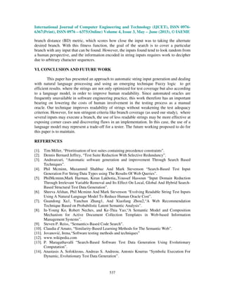 International Journal of Computer Engineering and Technology (IJCET), ISSN 0976-
6367(Print), ISSN 0976 – 6375(Online) Volume 4, Issue 3, May – June (2013), © IAEME
537
branch distance (BD) metric, which scores how close the input was to taking the alternate
desired branch. With this fitness function, the goal of the search is to cover a particular
branch with any input that can be found. However, the inputs found tend to look random from
a human perspective, and the information encoded in string inputs requires work to decipher
due to arbitrary character sequences.
VI. CONCLUSION AND FUTURE WORK
This paper has presented an approach to automatic string input generation and dealing
with natural language processing and using an emerging technique Fuzzy logic to get
efficient results. where the strings are not only optimized for test coverage but also according
to a language model, in order to improve human readability. Since automated oracles are
frequently unavailable in software engineering practice, this work therefore has an important
bearing on lowering the costs of human involvement in the testing process as a manual
oracle. Our technique improves readability of strings without weakening the test adequacy
criterion. However, for non stringent criteria like branch coverage (as used our study), where
several inputs may execute a branch, the use of less readable strings may be more effective at
exposing corner cases and discovering flaws in an implementation. In this case, the use of a
language model may represent a trade-off for a tester. The future working proposed to do for
this paper is to maintain.
REFERENCES
[1]. Tim Miller, “Prioritisation of test suites containing precedence constraints”.
[2]. Dennis Bernard Jeffrey, “Test Suite Reduction With Selective Redundancy”.
[3]. Andrearcuri, “Automatic software generation and improvement Through Search Based
Techniques”.
[4]. Phil Mcminn, Muzammil Shahbaz And Mark Stevenson “Search-Based Test Input
Generation For String Data Types using The Results Of Web Queries”.
[5]. PhilMcminn,Mark Harman, Kiran Lakhotia,,Youssef Hassoun “Input Domain Reduction
Through Irrelevant Variable Removal and Its Effect On Local, Global And Hybrid Search-
Based Structural Test Data Generation”.
[6]. Sheeva Afshan, Phil Mcminn And Mark Stevenson “Evolving Readable String Test Inputs
Using A Natural Language Model To Reduce Human Oracle Cost”.
[7]. Guandong Xu1, Yanchun Zhang1, And Xiaofang Zhou2,“A Web Recommendation
Technique Based on Probabilistic Latent Semantic Analysis”.
[8]. In-Young Ko, Robert Neches, and Ke-Thia Yao,“A Semantic Model and Composition
Mechanism for Active Document Collection Templates in Web-based Information
Management Systems”.
[9]. Steven P. Reiss, “Semantics-Based Code Search”.
[10]. Claudia d’Amato, “Similarity-Based Learning Methods for The Semantic Web”.
[11]. Jovanović, Irena,“Software testing methods and techniques”
[12]. www.wikipedia.com
[13]. P. Maragathavalli “Search-Based Software Test Data Generation Using Evolutionary
Computation”.
[14]. Anastasis A. Sofokleous, Andreas S. Andreou, Antonis Kourras “Symbolic Execution For
Dynamic, Evolutionary Test Data Generation”.
 